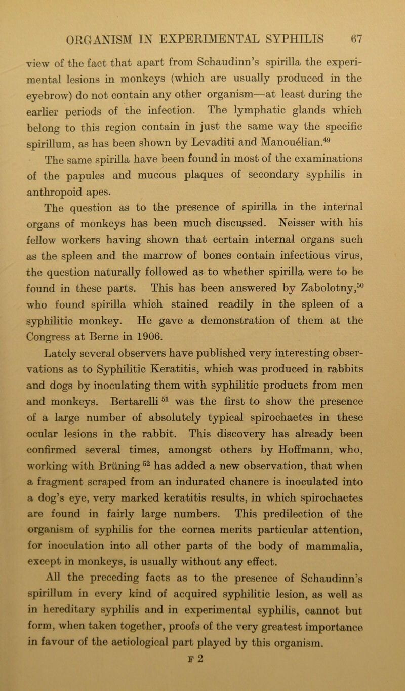 view of the fact that apart from Schaudinn’s spirilla the experi- mental lesions in monkeys (which are usually produced in the eyebrow) do not contain any other organism—at least during the earlier periods of the infection. The lymphatic glands which belong to this region contain in just the same way the specific spirillum, as has been shown by Levaditi and Manouelian.^^ The same spirilla have been found in most of the examinations of the papules and mucous plaques of secondary syphilis in anthropoid apes. The question as to the presence of spirilla in the internal organs of monkeys has been much discussed. Neisser with his fellow workers having shown that certain internal organs such as the spleen and the marrow of bones contain infectious virus, the question naturally followed as to whether spirilla were to be found in these parts. This has been answered by Zabolotny who found spirilla which stained readily in the spleen of a syphihtic monkey. He gave a demonstration of them at the Congress at Berne in 1906. Lately several observers have published very interesting obser- vations as to Syphilitic Keratitis, which was produced in rabbits and dogs by inoculating them with syphilitic products from men and monkeys. Bertarelli was the first to show the presence of a large number of absolutely typical spirochaetes in these ocular lesions in the rabbit. This discovery has already been confirmed several times, amongst others by Hoffmann, who, working with Briining has added a new observation, that when a fragment scraped from an indurated chancre is inoculated into a dog’s eye, very marked keratitis results, in which spirochaetes are found in fairly large numbers. This predilection of the organism of syphilis for the cornea merits particular attention, for inoculation into all other parts of the body of mammalia, except in monkeys, is usually without any effect. All the preceding facts as to the presence of Schaudinn’s spirillum in every kind of acquired syphilitic lesion, as well as in hereditary syphilis and in experimental syphilis, cannot but form, when taken together, proofs of the very greatest importance in favour of the aetiological part played by this organism. F 2