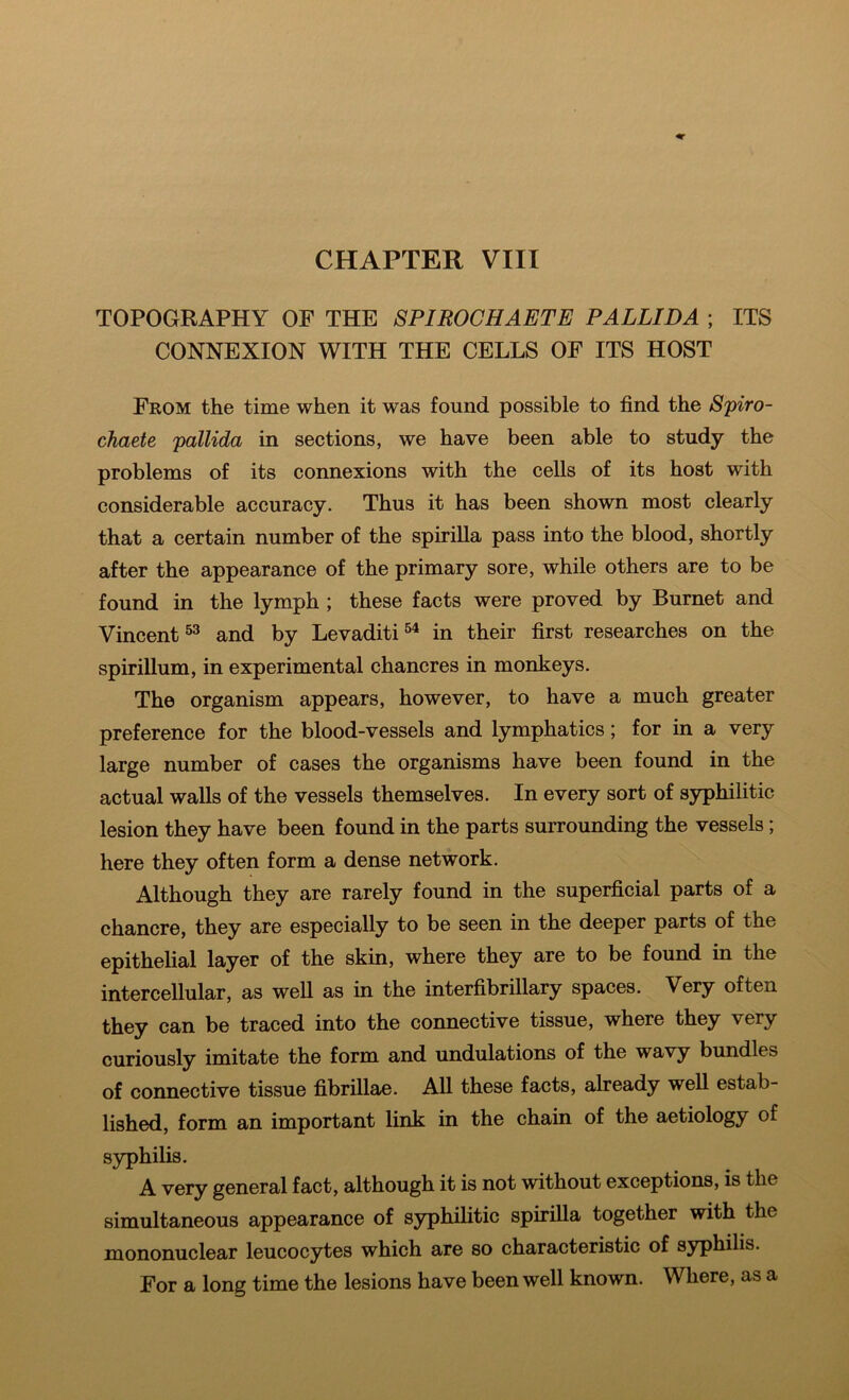 TOPOGRAPHY OF THE SPIROCHAETE PALLIDA ; ITS CONNEXION WITH THE CELLS OF ITS HOST From the time when it was found possible to find the Spiro- chaete pallida in sections, we have been able to study the problems of its connexions with the cells of its host with considerable accuracy. Thus it has been shown most clearly that a certain number of the spirilla pass into the blood, shortly after the appearance of the primary sore, while others are to be found in the lymph ; these facts were proved by Burnet and Vincent and by Levaditi®^ in their first researches on the spirillum, in experimental chancres in monkeys. The organism appears, however, to have a much greater preference for the blood-vessels and lymphatics; for in a very large number of cases the organisms have been found in the actual walls of the vessels themselves. In every sort of syphilitic lesion they have been found in the parts surrounding the vessels; here they often form a dense network. Although they are rarely found in the superficial parts of a chancre, they are especially to be seen in the deeper parts of the epithelial layer of the skin, where they are to be found in the intercellular, as well as in the interfibrillary spaces. Very often they can be traced into the connective tissue, where they very curiously imitate the form and undulations of the wavy bundles of connective tissue fibrillae. All these facts, already well estab- lished, form an important link in the chain of the aetiology of syphilis. A very general fact, although it is not without exceptions, is the simultaneous appearance of syphilitic spirilla together with the mononuclear leucocytes which are so characteristic of syphilis. For a long time the lesions have been well known. Where, as a