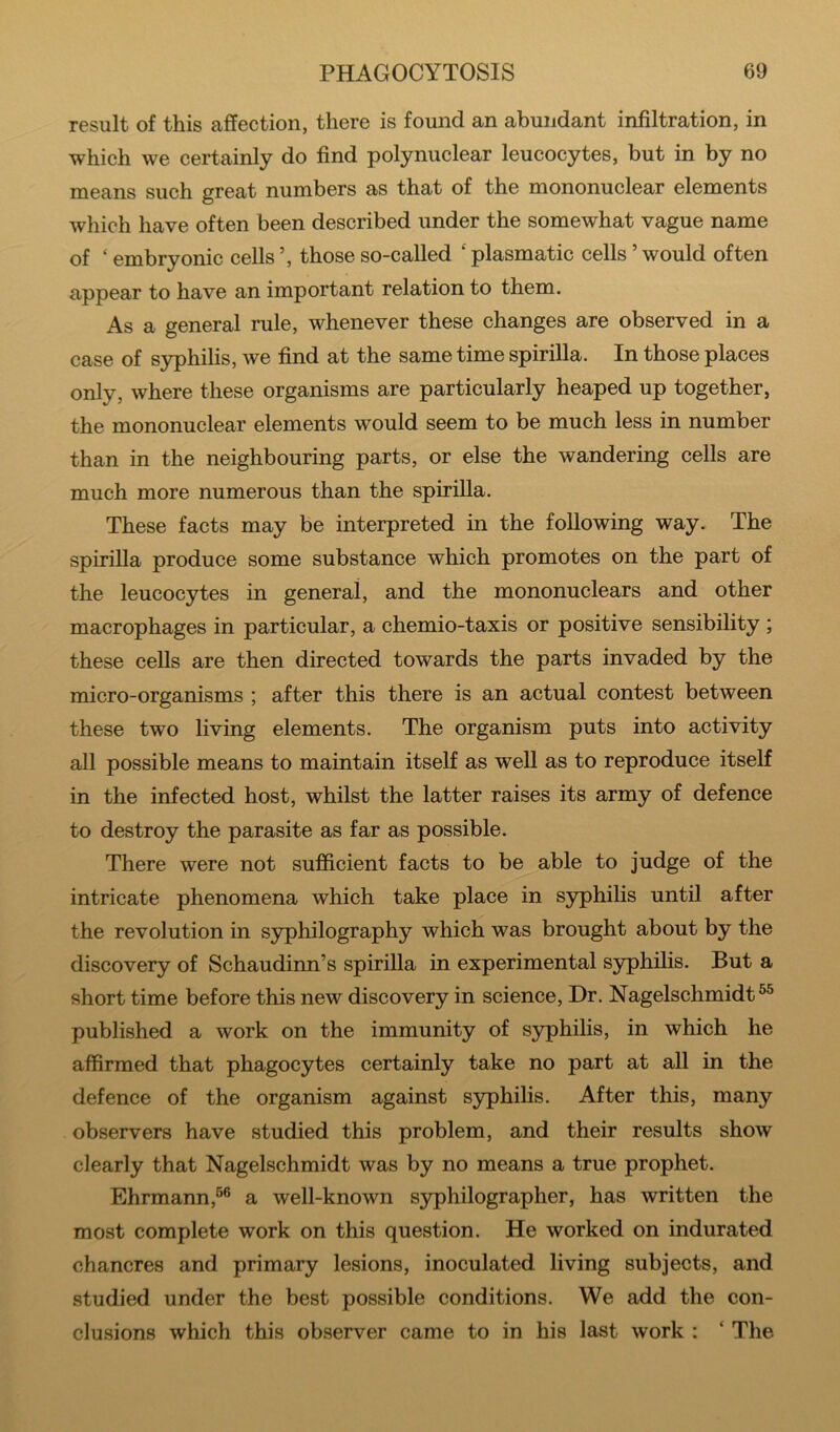 result of this affection, there is found an abundant infiltration, in which we certainly do find polynuclear leucocytes, but in by no means such great numbers as that of the mononuclear elements which have often been described under the somewhat vague name of ‘ embryonic cells ’, those so-called ‘ plasmatic cells ’ would often appear to have an important relation to them. As a general rule, whenever these changes are observed in a case of syphilis, we find at the same time spirilla. In those places only, where these organisms are particularly heaped up together, the mononuclear elements would seem to be much less in number than in the neighbouring parts, or else the wandering cells are much more numerous than the spirilla. These facts may be interpreted in the following way. The spirilla produce some substance which promotes on the part of the leucocytes in general, and the mononuclears and other macrophages in particular, a chemio-taxis or positive sensibility ; these cells are then directed towards the parts invaded by the micro-organisms ; after this there is an actual contest between these two living elements. The organism puts into activity all possible means to maintain itself as well as to reproduce itself in the infected host, whilst the latter raises its army of defence to destroy the parasite as far as possible. There were not sufficient facts to be able to judge of the intricate phenomena which take place in syphilis until after the revolution in syphilography which was brought about by the discovery of Schaudinn’s spirilla in experimental S3^hilis. But a short time before this new discovery in science, Dr. Nagelschmidt^ published a work on the immunity of syphilis, in which he affirmed that phagocytes certainly take no part at all in the defence of the organism against syphilis. After this, many observers have studied this problem, and their results show clearly that Nagelschmidt was by no means a true prophet. Ehrmann,^® a well-known s3rphilographer, has written the most complete work on this question. He worked on indurated chancres and primary lesions, inoculated living subjects, and studied under the best possible conditions. We add the con- clusions which this observer came to in his last work : ‘ The