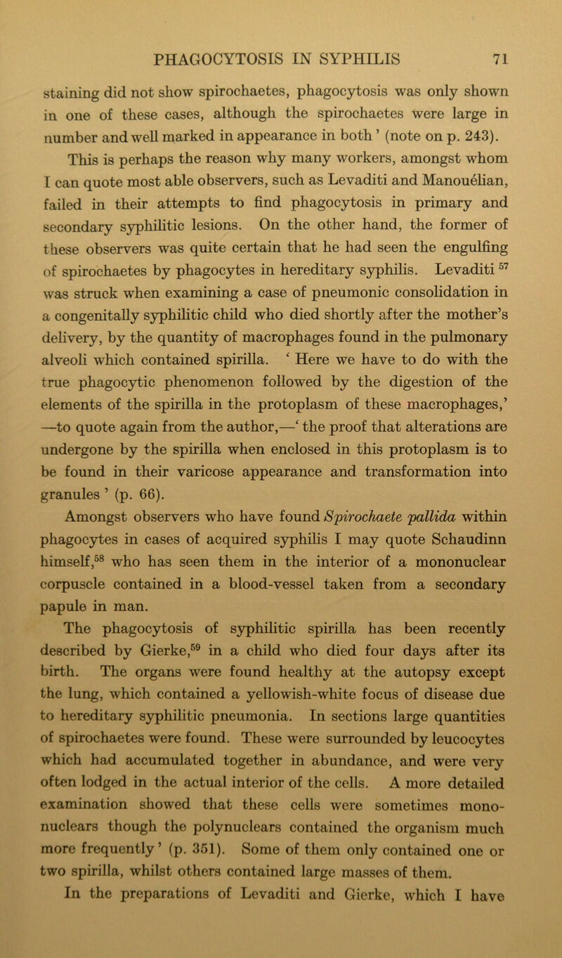 staining did not show spirochaetes, phagocytosis was only shown in one of these cases, although the spirochaetes Were large in number and well marked in appearance in both ’ (note on p. 243). This is perhaps the reason why many workers, amongst whom I can quote most able observers, such as Levaditi and Manouelian, failed in their attempts to find phagocytosis in primary and secondary syphihtic lesions. On the other hand, the former of these observers was quite certain that he had seen the engulfing of spirochaetes by phagocytes in hereditary syphilis. Levaditi was struck when examining a case of pneumonic consolidation in a congenitally syphilitic child who died shortly after the mother’s delivery, by the quantity of macrophages found in the pulmonary alveoli which contained spirilla. ^ Here we have to do with the true phagocytic phenomenon followed by the digestion of the elements of the spirilla in the protoplasm of these macrophages,’ —to quote again from the author,—‘ the proof that alterations are undergone by the spirilla when enclosed in this protoplasm is to be found in their varicose appearance and transformation into granules ’ (p. 66). Amongst observers who have found Spirochaete pallida within phagocytes in cases of acquired syphilis I may quote Schaudinn himself,®® who has seen them in the interior of a mononuclear corpuscle contained in a blood-vessel taken from a secondary papule in man. The phagocytosis of syphilitic spirilla has been recently described by Gierke,®® in a child who died four days after its birth. The organs were found healthy at the autopsy except the lung, which contained a yellowish-white focus of disease due to hereditary syphilitic pneumonia. In sections large quantities of spirochaetes were found. These were surrounded by leucocytes which had accumulated together in abundance, and were very often lodged in the actual interior of the cells. A more detailed examination showed that these cells were sometimes mono- nuclears though the polynuclears contained the organism much more frequently’ (p. 351). Some of them only contained one or two spirilla, whilst others contained large masses of them. In the preparations of Levaditi and Gierke, which I have