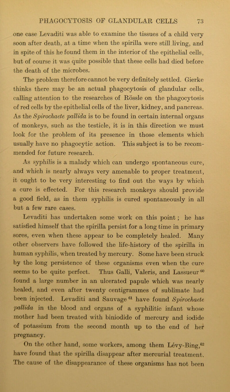 one case Levaditi was able to examine the tissues of a child very soon after death, at a time when the spirilla were still living, and in spite of this he found them in the interior of the epithelial cells, but of course it Avas quite possible that these cells had died before the death of the microbes. The problem therefore cannot be very definitely settled. Gierke thinks there may be an actual phagocytosis of glandular cells, calling attention to the researches of Rossle on the phagocytosis of red cells by the epithelial cells of the liver, kidney, and pancreas. As the Spirochaete pallida is to be found in certain internal organs of monkeys, such as the testicle, it is in this direction we must look for the problem of its presence in those elements which usually have no phagocytic action. This subject is to be recom- mended for future research. As syphilis is a malady which can undergo spontaneous cure, and which is nearly always very amenable to proper treatment, it ought to be very interesting to find out the ways by which a cure is effected. For this research monkeys should provide a good field, as in them S3rphilis is cured spontaneously in all but a few rare cases. Levaditi has undertaken some work on this point; he has satisfied himself that the spirilla persist for a long time in primary sores, even when these appear to be completely healed. Many other observers have followed the life-history of the spirilla in human syphilis, when treated by mercury. Some have been struck by the long persistence of these organisms even when the cure seems to be quite perfect. Thus Galh, Valeris, and Lassueur ^ found a large number in an ulcerated papule which was nearly healed, and even after twenty centigrammes of subhmate had been injected. Levaditi and Sauvage have found Spirochaete, pallida in the blood and organs of a syphilitic infant whose mother had been treated with biniodide of mercury and iodide of potassium from the second month up to the end of her pregnancy. On the other hand, some workers, among them Levy-Bing,®'-^ have found that the spirilla disappear after mercurial treatment. The cause of the disappearance of these organisms has not been