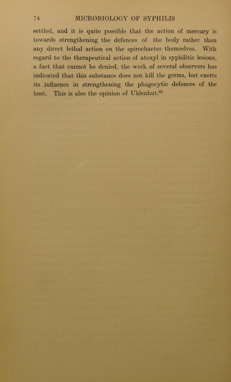settled, and it is quite possible that the action of mercury is towards strengthening the defences of the body rather than any direct lethal action on the spirochaetes themselves. With regard to the therapeutical action of atoxyl in syphilitic lesions, a fact that cannot be denied, the work of several observers has indicated that this substance does not kill the germs, but exerts its influence in strengthening the phagocytic defences of the host. This is also the opinion of Uhlenhut.®^