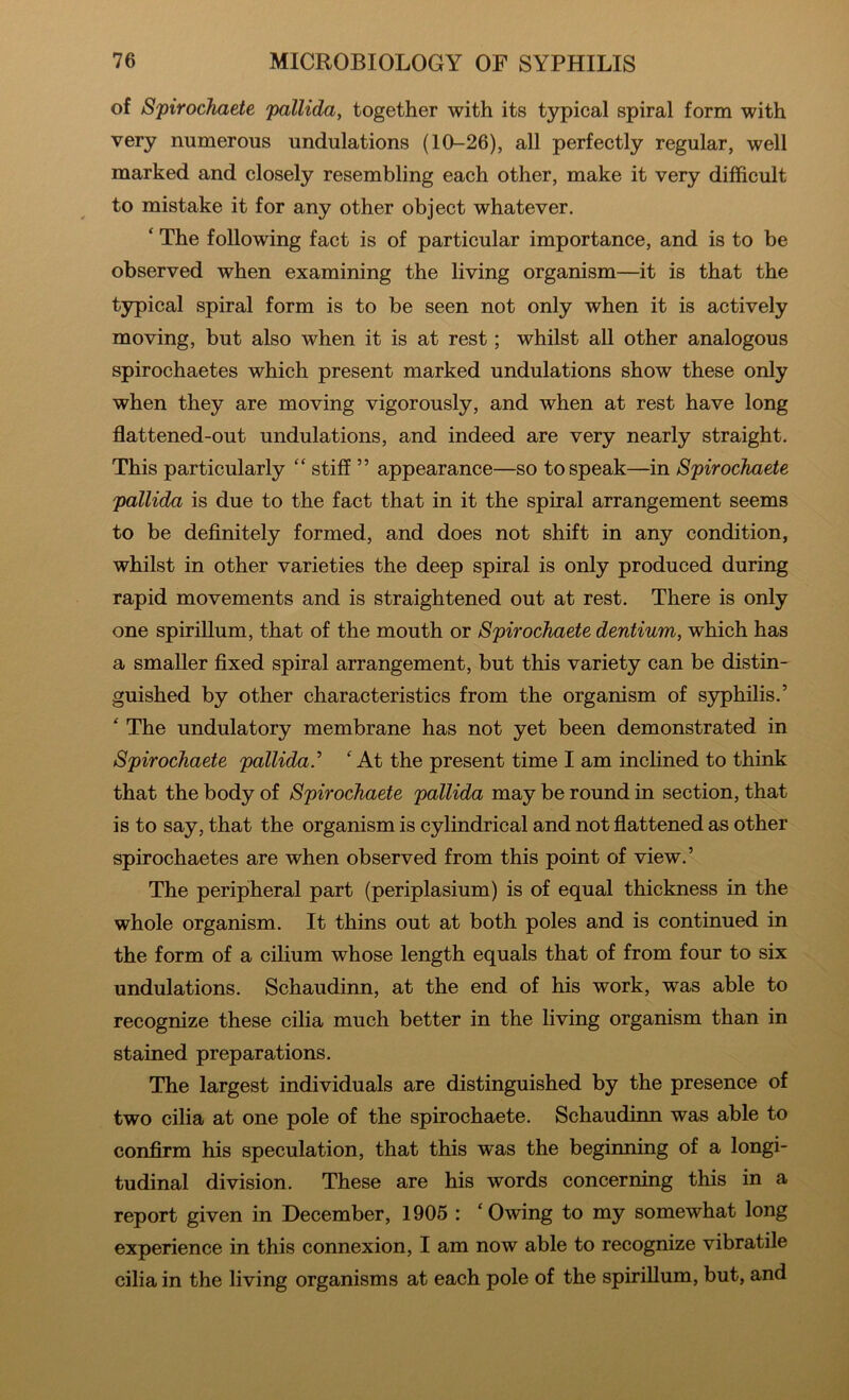 of Spirochaete pallida, together with its typical spiral form with very numerous undulations (10-26), all perfectly regular, well marked and closely resembling each other, make it very difficult to mistake it for any other object whatever. ‘ The following fact is of particular importance, and is to be observed when examining the living organism—it is that the typical spiral form is to be seen not only when it is actively moving, but also when it is at rest; whilst all other analogous spirochaetes which present marked undulations show these only when they are moving vigorously, and when at rest have long flattened-out undulations, and indeed are very nearly straight. This particularly “ stiff ” appearance—so to speak—in Spirochaete pallida is due to the fact that in it the spiral arrangement seems to be definitely formed, and does not shift in any condition, whilst in other varieties the deep spiral is only produced during rapid movements and is straightened out at rest. There is only one spirillum, that of the mouth or Spirochaete dentium, which has a smaller fixed spiral arrangement, but this variety can be distin- guished by other characteristics from the organism of syphilis.’ ^ The undulatory membrane has not yet been demonstrated in Spirochaete pallida.^ ‘ At the present time I am inclined to think that the body of Spirochaete pallida may be round in section, that is to say, that the organism is cylindrical and not fiattened as other spirochaetes are when observed from this point of view.’ The peripheral part (periplasium) is of equal thickness in the whole organism. It thins out at both poles and is continued in the form of a cilium whose length equals that of from four to six undulations. Schaudinn, at the end of his work, was able to recognize these cilia much better in the living organism than in stained preparations. The largest individuals are distinguished by the presence of two cilia at one pole of the spirochaete. Schaudinn was able to confirm his speculation, that this was the begimung of a longi- tudinal division. These are his words concerning this in a report given in December, 1905 : ‘Owing to my somewhat long experience in this connexion, I am now able to recognize vibratile cilia in the living organisms at each pole of the spirillum, but, and