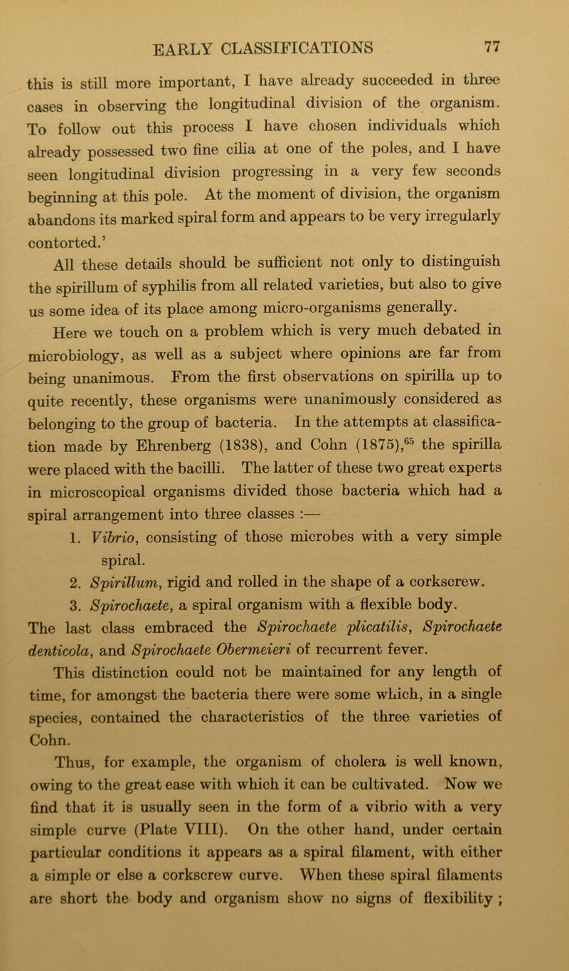 this is still more important, I have already succeeded in three cases in observing the longitudinal division of the organism. To follow out this process I have chosen individuals which already possessed two fine cilia at one of the poles, and I have seen longitudinal division progressing in a very few seconds beginning at this pole. At the moment of division, the organism abandons its marked spiral form and appears to be very irregularly contorted.’ All these details should be sufficient not only to distinguish the spirillum of syphilis from all related varieties, but also to give us some idea of its place among micro-organisms generally. Here we touch on a problem which is very much debated in microbiology, as well as a subject where opinions are far from being unanimous. From the first observations on spirilla up to quite recently, these organisms were unanimously considered as belonging to the group of bacteria. In the attempts at classifica- tion made by Ehrenberg (1838), and Cohn (1875),®^ the spirilla were placed with the bacilli. The latter of these two great experts in microscopical organisms divided those bacteria which had a spiral arrangement into three classes :— 1. Vibrio, consisting of those microbes with a very simple spiral. 2. Spirillum, rigid and rolled in the shape of a corkscrew. 3. Spirochaete, a spiral organism with a flexible body. The last class embraced the Spirochaete plicatilis, Spirochaete denticola, and Spirochaete Ohermeieri of recurrent fever. This distinction could not be maintained for any length of time, for amongst the bacteria there were some which, in a single species, contained the characteristics of the three varieties of Cohn. Thus, for example, the organism of cholera is well known, owing to the great ease with which it can be cultivated. Now we find that it is usually seen in the form of a vibrio with a very simple curve (Plate VIII). On the other hand, under certain particular conditions it appears as a spiral filament, with either a simple or else a corkscrew curve. When these spiral filaments are short the body and organism show no signs of flexibility ;