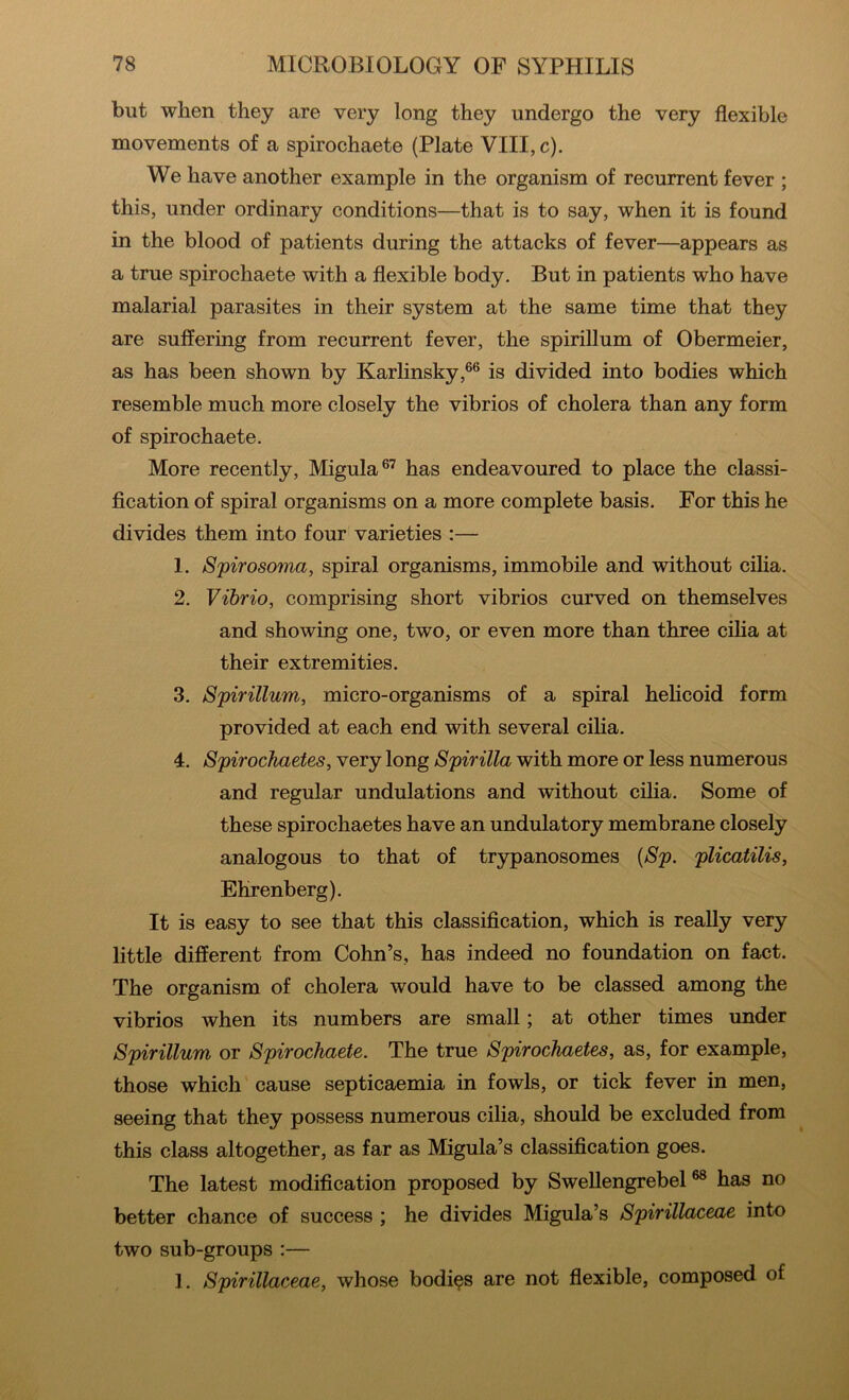 but when they are very long they undergo the very flexible movements of a spirochaete (Plate VIII, c). We have another example in the organism of recurrent fever ; this, under ordinary conditions—that is to say, when it is found in the blood of patients during the attacks of fever—appears as a true spirochaete with a flexible body. But in patients who have malarial parasites in their system at the same time that they are suffering from recurrent fever, the spirillum of Obermeier, as has been shown by Karlinsky,®® is divided into bodies which resemble much more closely the vibrios of cholera than any form of spirochaete. More recently, Migula®’ has endeavoured to place the classi- fication of spiral organisms on a more complete basis. For this he divides them into four varieties :— 1. Spirosoina, spiral organisms, immobile and without ciha. 2. Vibrio, comprising short vibrios curved on themselves and showing one, two, or even more than three ciha at their extremities. 3. Spirillum, micro-organisms of a spiral hehcoid form provided at each end with several ciha. 4. Spirockaetes, very long Spirilla with more or less numerous and regular undulations and without cilia. Some of these spirochaetes have an undulatory membrane closely analogous to that of trypanosomes {Sp. plicatilis, Ehrenberg). It is easy to see that this classification, which is really very little different from Cohn’s, has indeed no foundation on fact. The organism of cholera would have to be classed among the vibrios when its numbers are small; at other times under Spirillum or Spirochaete. The true Spirochaetes, as, for example, those which cause septicaemia in fowls, or tick fever in men, seeing that they possess numerous cilia, should be excluded from this class altogether, as far as Migula’s classification goes. The latest modification proposed by Swellengrebel has no better chance of success ; he divides Migula’s Spirillaceae into two sub-groups :— 1. Spirillaceae, whose bodies are not flexible, composed of