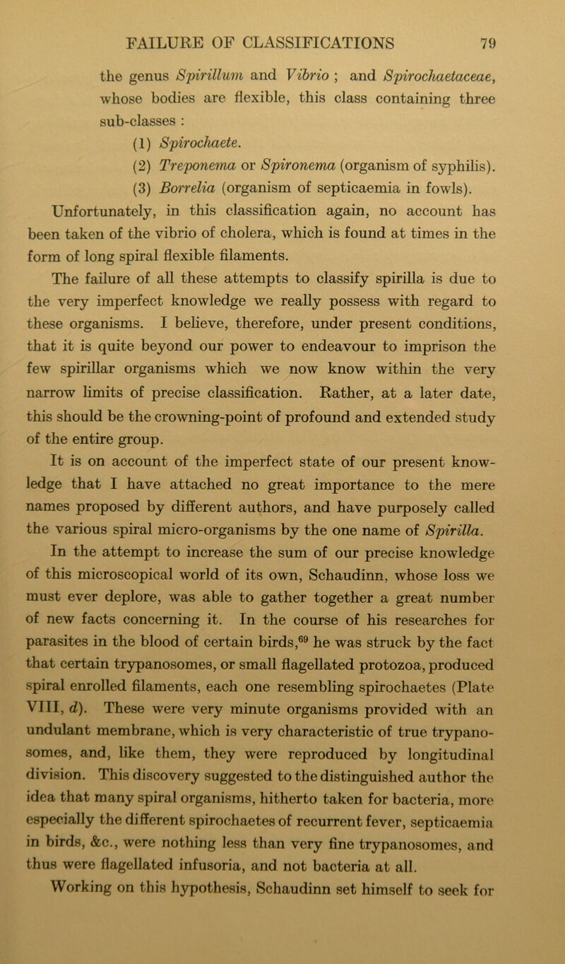 the genus Spirillum and Vibrio ; and Spirochaetaceae, whose bodies are flexible, this class containing three sub-classes : (1) Spirocliaete. (2) Treponema or Spironema (organism of syphilis). (3) Borrelia (organism of septicaemia in fowls). Unfortunately, in this classification again, no account has been taken of the vibrio of cholera, which is found at times in the form of long spiral flexible filaments. The failure of all these attempts to classify spirilla is due to the very imperfect knowledge we really possess with regard to these organisms. I believe, therefore, under present conditions, that it is quite beyond our power to endeavour to imprison the few spirillar organisms which we^now know within the very narrow limits of precise classification. Rather, at a later date, this should be the crowning-point of profound and extended study of the entire group. It is on account of the imperfect state of our present know- ledge that I have attached no great importance to the mere names proposed by different authors, and have purposely called the various spiral micro-organisms by the one name of Spirilla. In the attempt to increase the sum of our precise knowledge of this microscopical world of its own, Schaudinn, whose loss we must ever deplore, was able to gather together a great number of new facts concerning it. In the course of his researches for parasites in the blood of certain birds,®® he was struck by the fact that certain trypanosomes, or small flagellated protozoa, produced spiral enrolled filaments, each one resembling spirochaetes (Plate VIII, d). These were very minute organisms provided with an undulant membrane, which is very characteristic of true trypano- somes, and, like them, they were reproduced by longitudinal division. This discovery suggested to the distinguished author the idea that many spiral organisms, hitherto taken for bacteria, more especially the different spirochaetes of recurrent fever, septicaemia in birds, &c., were nothing less than very fine trypanosomes, and thus were flagellated infusoria, and not bacteria at all. Working on this hypothesis, Schaudinn set himself to seek for