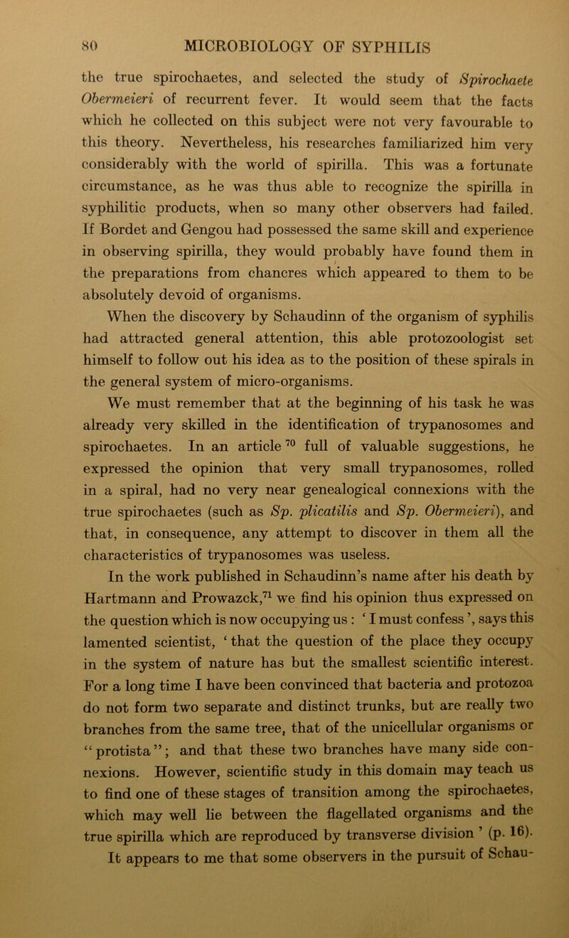 the true spirochaetes, and selected the study of Spirochaete Obermeieri of recurrent fever. It would seem that the facts which he collected on this subject were not very favourable to this theory. Nevertheless, his researches familiarized him very considerably with the world of spirilla. This was a fortunate circumstance, as he was thus able to recognize the spirilla in syphilitic products, when so many other observers had failed. If Bordet and Gengou had possessed the same skill and experience in observing spirilla, they would probably have found them in f the preparations from chancres which appeared to them to be absolutely devoid of organisms. When the discovery by Schaudinn of the organism of syphilis had attracted general attention, this able protozoologist set himself to follow out his idea as to the position of these spirals in the general system of micro-organisms. We must remember that at the beginning of his task he was already very skilled in the identification of trypanosomes and spirochaetes. In an article full of valuable suggestions, he expressed the opinion that very small trypanosomes, rolled in a spiral, had no very near genealogical connexions with the true spirochaetes (such as Sp. plicatilis and Sp. Obermeieri), and that, in consequence, any attempt to discover in them all the characteristics of trypanosomes was useless. In the work published in Schaudinn’s name after his death by Hartmann and Prowazck,'^^ we find his opinion thus expressed on the question which is now occupying us: ‘ I must confess ’, says this lamented scientist, ‘ that the question of the place they occupy in the system of nature has but the smallest scientific interest. For a long time I have been convinced that bacteria and protozoa do not form two separate and distinct trunks, but are really two branches from the same tree, that of the unicellular organisms or “protista”; and that these two branches have many side con- nexions. However, scientific study in this domain may teach us to find one of these stages of transition among the spirochaetes, which may well lie between the fiagellated organisms and the true spirilla which are reproduced by transverse division (p- 16)- It appears to me that some observers in the pursuit of Schau-