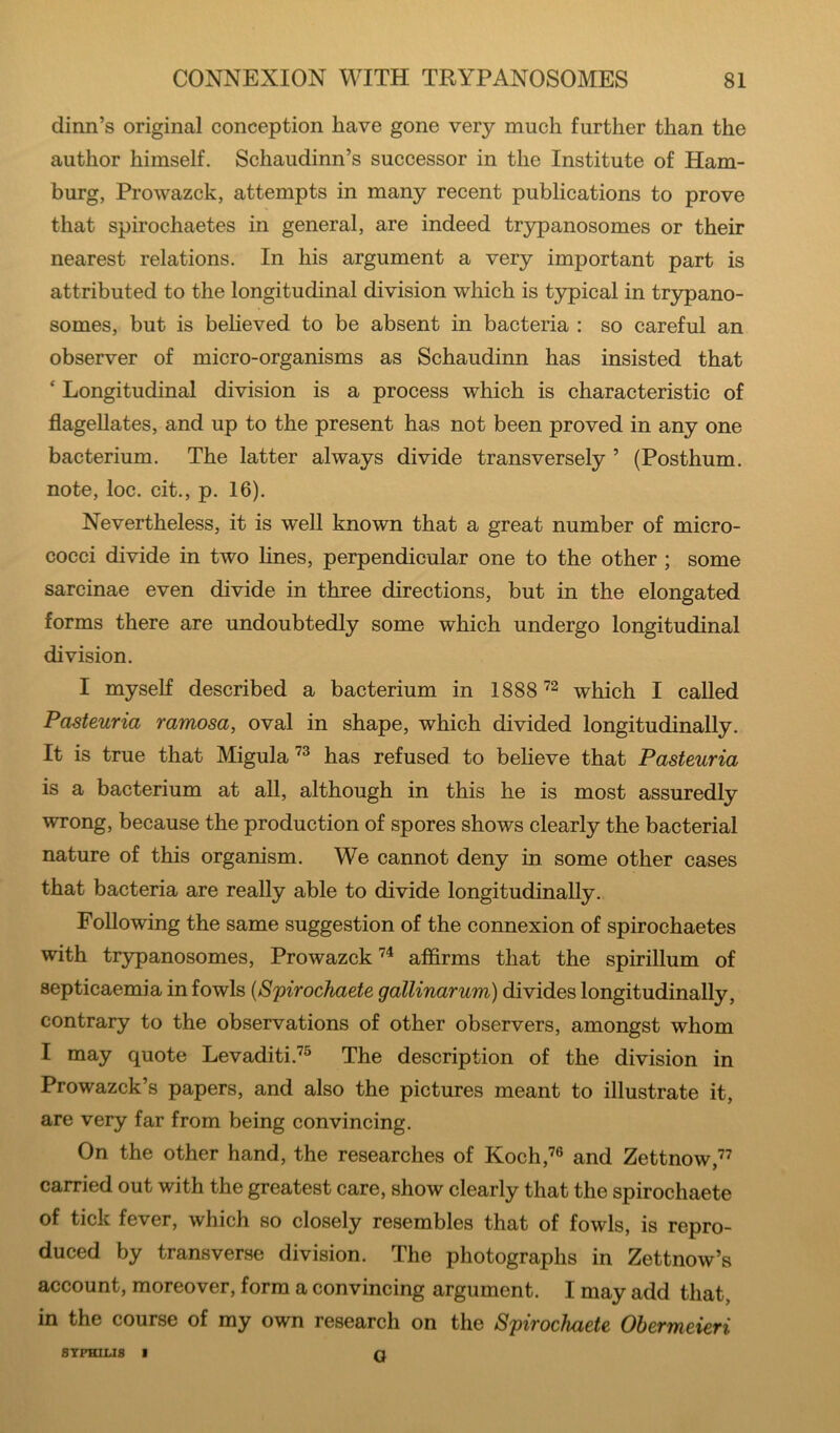 dinn’s original conception have gone very much further than the author himself. Schaudinn’s successor in the Institute of Ham- burg, Prowazck, attempts in many recent publications to prove that spirochaetes in general, are indeed tr3i^anosomes or their nearest relations. In his argument a very important part is attributed to the longitudinal division which is typical in trjrpano- somes, but is beheved to be absent in bacteria : so careful an observer of micro-organisms as Schaudinn has insisted that ‘ Longitudinal division is a process which is characteristic of flagellates, and up to the present has not been proved in any one bacterium. The latter always divide transversely ’ (Posthum. note, loc. cit., p. 16). Nevertheless, it is well known that a great number of micro- cocci divide in two lines, perpendicular one to the other ; some sarcinae even divide in three directions, but in the elongated forms there are undoubtedly some which undergo longitudinal division. I myself described a bacterium in 1888which I called Pasteuria ramosa, oval in shape, which divided longitudinally. It is true that Migulahas refused to believe that Pasteuria is a bacterium at all, although in this he is most assuredly wrong, because the production of spores shows clearly the bacterial nature of this organism. We cannot deny in some other cases that bacteria are really able to divide longitudinally. Following the same suggestion of the connexion of spirochaetes with trypanosomes, Prowazck affirms that the spirillum of septicaemia in fowls {Spirochaete gallinarum) divides longitudinally, contrary to the observations of other observers, amongst whom I may quote Levaditi.^® The description of the division in Prowazck’s papers, and also the pictures meant to illustrate it, are very far from being convincing. On the other hand, the researches of Koch,’® and Zettnow,” carried out with the greatest care, show clearly that the spirochaete of tick fever, which so closely resembles that of fowls, is repro- duced by transverse division. The photographs in Zettnow’s account, moreover, form a convincing argument. I may add that, in the course of my own research on the Spirochaete Ohermeieri SYPHILIS I o