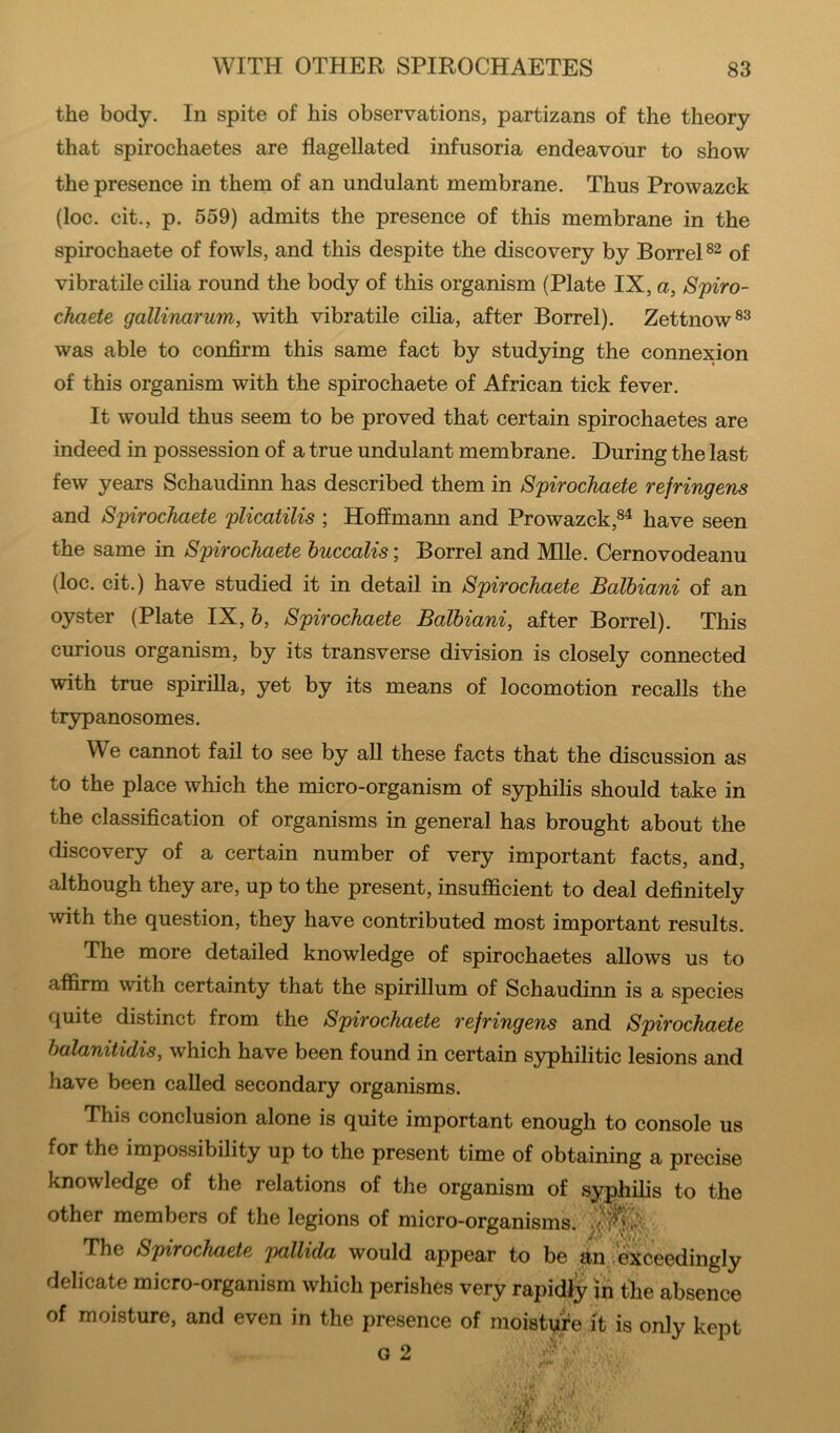 the body. In spite of his observations, partizans of the theory that spirochaetes are flagellated infusoria endeavour to show the presence in them of an undulant membrane. Thus Prowazck (loc. cit., p. 559) admits the presence of this membrane in the spirochaete of fowls, and this despite the discovery by Borrel of vibratile cilia round the body of this organism (Plate IX, a, Spiro- cimete gallinarum, with vibratile cilia, after Borrel). Zettnow®^ was able to confirm this same fact by studying the connexion of this organism with the spirochaete of African tick fever. It would thus seem to be proved that certain spirochaetes are indeed in possession of a true undulant membrane. During the last few years Schaudinn has described them in Spirochaete refringens and Spirochaete plicatilis ; Hoffmann and Prowazck,^^ have seen the same in Spirochaete huccalis; Borrel and Mile. Cernovodeanu (loc. cit.) have studied it in detail in Spirochaete Balbiani of an oyster (Plate IX, 6, Spirochaete Balbiani, after Borrel). This curious organism, by its transverse division is closely connected with true spirilla, yet by its means of locomotion recalls the trypanosomes. We cannot fail to see by all these facts that the discussion as to the place which the micro-organism of syphilis should take in the classification of organisms in general has brought about the discovery of a certain number of very important facts, and, although they are, up to the present, insufficient to deal definitely with the question, they have contributed most important results. The more detailed knowledge of spirochaetes allows us to affirm with certainty that the spirillum of Schaudinn is a species quite distinct from the Spirochaete refringens and Spirochaete halanitidis, which have been found in certain S3q)hilitic lesions and have been called secondary organisms. This conclusion alone is quite important enough to console us for the impossibility up to the present time of obtaining a precise knowledge of the relations of the organism of syphilis to the other members of the legions of micro-organisms. The Spirochaete pallida would appear to be an i'exceedingly delicate micro-organism which perishes very rapidly jn the absence of moisture, and even in the presence of moisture it is only kept