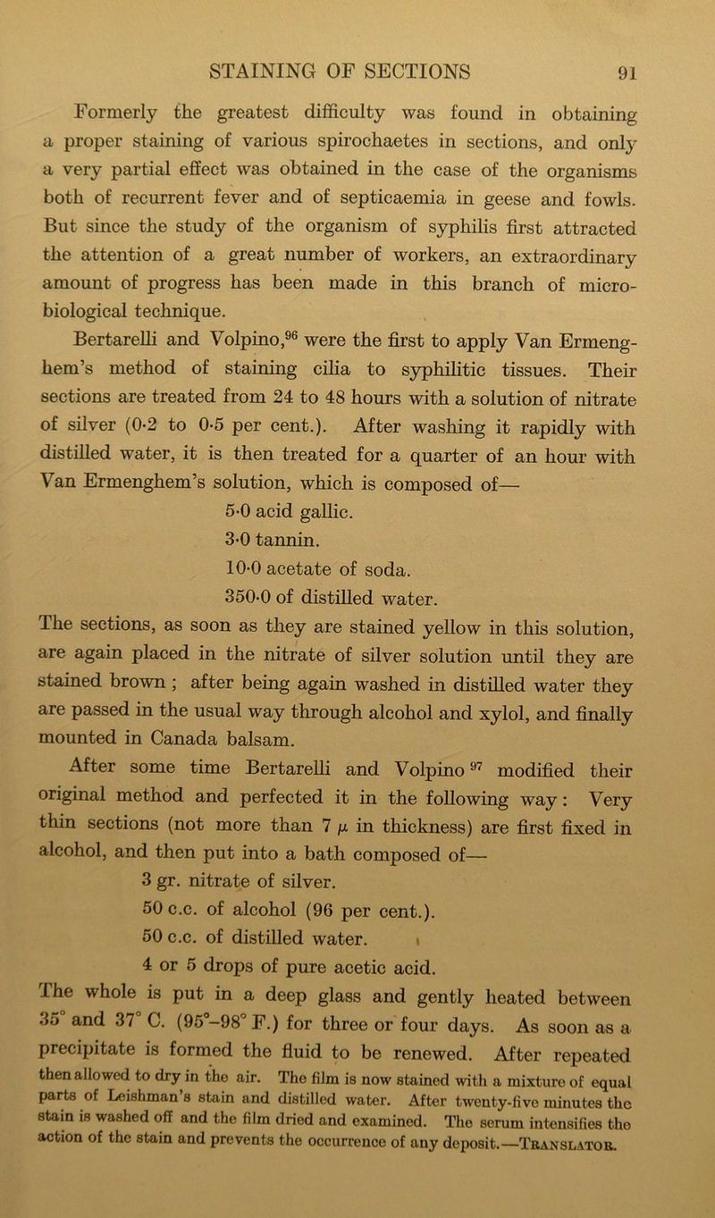 Formerly the greatest difficulty was found in obtaining a proper staining of various spirochaetes in sections, and only a very partial effect was obtained in the case of the organisms both of recurrent fever and of septicaemia in geese and fowls. But since the study of the organism of syphilis first attracted the attention of a great number of workers, an extraordinary amount of progress has been made in this branch of micro- biological technique. BertareUi and Volpino,®® were the first to apply Van Ermeng- hem’s method of staining cilia to S3q)hilitic tissues. Their sections are treated from 24 to 48 hours with a solution of nitrate of silver (0-2 to 0-5 per cent.). After washing it rapidly with distilled water, it is then treated for a quarter of an hour with Van Ermenghem’s solution, which is composed of— 5-0 acid gallic. 3*0 tannin. 10*0 acetate of soda. 350*0 of distilled water. The sections, as soon as they are stained yellow in this solution, are again placed in the nitrate of silver solution until they are stained brown ; after being again washed in distilled water they are passed in the usual way through alcohol and xylol, and finally mounted in Canada balsam. After some time BertareUi and Volpino modified their original method and perfected it in the foUowing way: Very thin sections (not more than 7 ix in thickness) are first fixed in alcohol, and then put into a bath composed of— 3 gr. nitrate of silver, 50 c.c. of alcohol (96 per cent.). 50 c.c. of distilled water. i 4 or 5 drops of pure acetic acid. The whole is put in a deep glass and gently heated between 35 and 37 C. (95°-98®F.) for three or four days. As soon as a precipitate is formed the fluid to be renewed. After repeated then allowed to dry in the air. The film is now stained with a mixture of equal parts of Leishman s stain and distilled water. After twenty-five minutes the stain is washed off and the film dried and examined. The serum intensifies the action of the stain and prevents the occurrence of any deposit.—Translator.