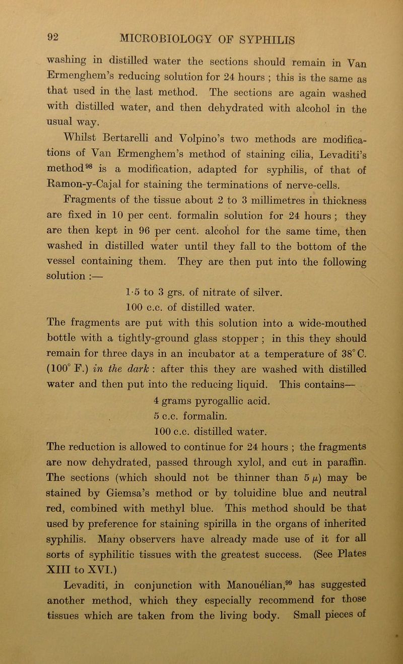 washing in distilled water the sections should remain in Van Ermenghem’s reducing solution for 24 hours ; this is the same as that used in the last method. The sections are again washed with distilled water, and then dehydrated with alcohol in the usual way. Whilst Bertarelli and Volpino’s two methods are modifica- tions of Van Ermenghem’s method of staining cilia, Levaditi’s method®® is a modification, adapted for S3rphilis, of that of Ramon-y-Cajal for staining the terminations of nerve-cells. Fragments of the tissue about 2 to 3 millimetres in thickness are fixed in 10 per cent, formalin solution for 24 hours; they are then kept in 96 per cent, alcohol for the same time, then > washed in distilled water until they fall to the bottom of the vessel containing them. They are then put into the following solution :— 1-5 to 3 grs. of nitrate of silver. 100 c.c. of distilled water. The fragments are put with this solution into a wide-mouthed bottle with a tightly-ground glass stopper ; in this they should remain for three days in an incubator at a temperature of 38° C. (100° F.) in the dark: after this they are washed with distilled water and then put into the reducing liquid. This contains— 4 grams pyrogallic acid. 5 c.c. formalin. 100 c.c. distilled water. The reduction is allowed to continue for 24 hours ; the fragments are now dehydrated, passed through xylol, and cut in paraffin. The sections (which should not be thinner than 5 /x) may be stained by Giemsa’s method or by toluidine blue and neutral red, combined with methyl blue. This method should be that used by preference for staining spirilla in the organs of inherited syphilis. Many observers have already made use of it for aU sorts of S3q)hilitic tissues with the greatest success. (See Plates XIII to XVI.) Levaditi, in conjunction with Manouelian,®® has suggested another method, which they especially recommend for those tissues which are taken from the living body. Small pieces of