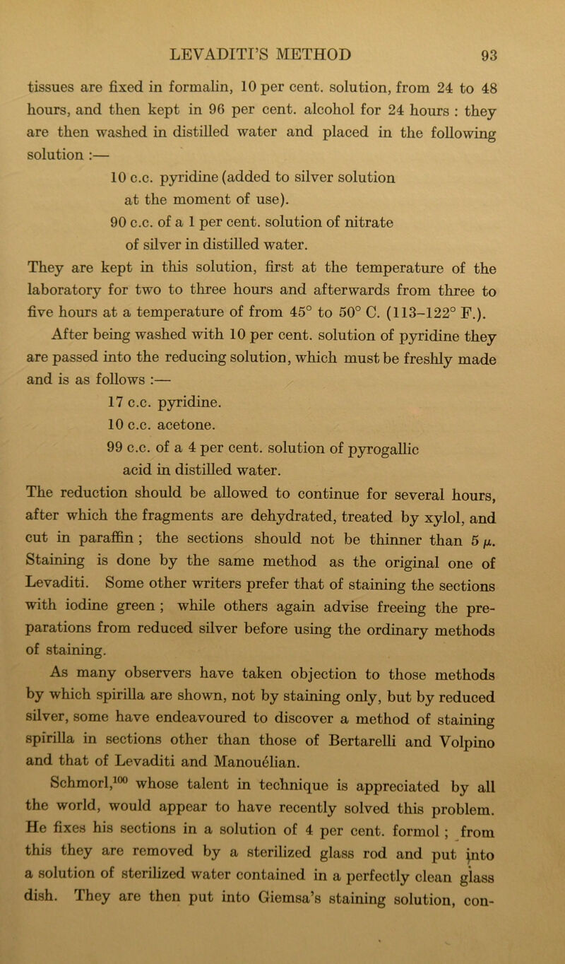 tissues are fixed in formalin, 10 per cent, solution, from 24 to 48 hours, and then kept in 96 per cent, alcohol for 24 hours : they are then washed in distilled water and placed in the following solution :— 10 c.c. pyridine (added to silver solution at the moment of use). 90 c.c. of a 1 per cent, solution of nitrate of silver in distilled water. They are kept in this solution, first at the temperature of the laboratory for two to three hours and afterwards from three to five hours at a temperature of from 45° to 50° C. (113-122° F.). After being washed with 10 per cent, solution of pyridine they are passed into the reducing solution, which must be freshly made and is as follows :— 17 c.c. pyridine. 10 c.c. acetone. 99 c.c. of a 4 per cent, solution of pyrogallic acid in distilled water. The reduction should be allowed to continue for several hours, after which the fragments are dehydrated, treated by xylol, and cut in paraffin ; the sections should not be thinner than 5 fx. Staining is done by the same method as the original one of Levaditi. Some other writers prefer that of staining the sections with iodine green ; while others again advise freeing the pre- parations from reduced silver before using the ordinary methods of staining. As many observers have taken objection to those methods by which spirilla are shown, not by staining only, but by reduced silver, some have endeavoured to discover a method of staining spirilla in sections other than those of Bertarelli and Volpino and that of Levaditi and Manouelian. Schmorl,i®o whose talent in technique is appreciated by all the world, would appear to have recently solved this problem. He fixes his sections in a solution of 4 per cent, formol j from this they are removed by a sterilized glass rod and put jnto a solution of sterilized water contained in a perfectly clean glass dish. They are then put into Giemsa’s staining solution, con-