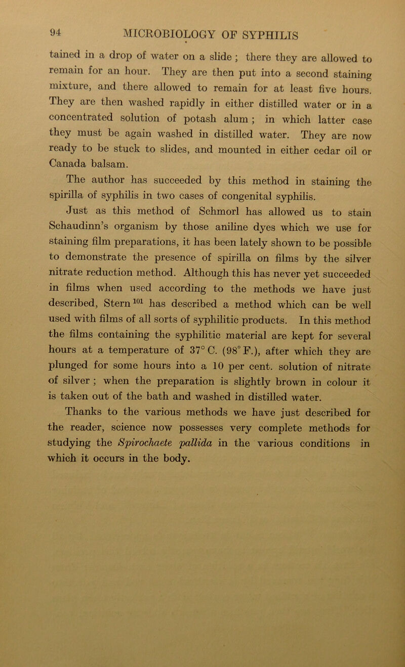 « tained in a drop of water on a slide; there they are allowed to remain for an hour. They are then put into a second staining mixture, and there allowed to remain for at least five hours. They are then washed rapidly in either distilled water or in a concentrated solution of potash alum ; in which latter case they must be again washed in distilled water. They are now ready to be stuck to slides, and mounted in either cedar oil or Canada balsam. The author has succeeded by this method in staining the spirilla of syphilis in two cases of congenital syphilis. Just as this method of Schmorl has allowed us to stain Schaudinn’s organism by those aniline dyes which we use for staining film preparations, it has been lately shown to be possible to demonstrate the presence of spirilla on films by the silver nitrate reduction method. Although this has never yet succeeded in films when used according to the methods we have just described. Stern has described a method which can be well used with films of all sorts of syphilitic products. In this method the films containing the syphilitic material are kept for several hours at a temperature of 37° C. (98° F.), after which they are plunged for some hours into a 10 per cent, solution of nitrate of silver ; when the preparation is slightly brown in colour it is taken out of the bath and washed in distilled water. Thanks to the various methods we have just described for the reader, science now possesses very complete methods for studying the Spirocliaete pallida in the various conditions in which it occurs in the body.