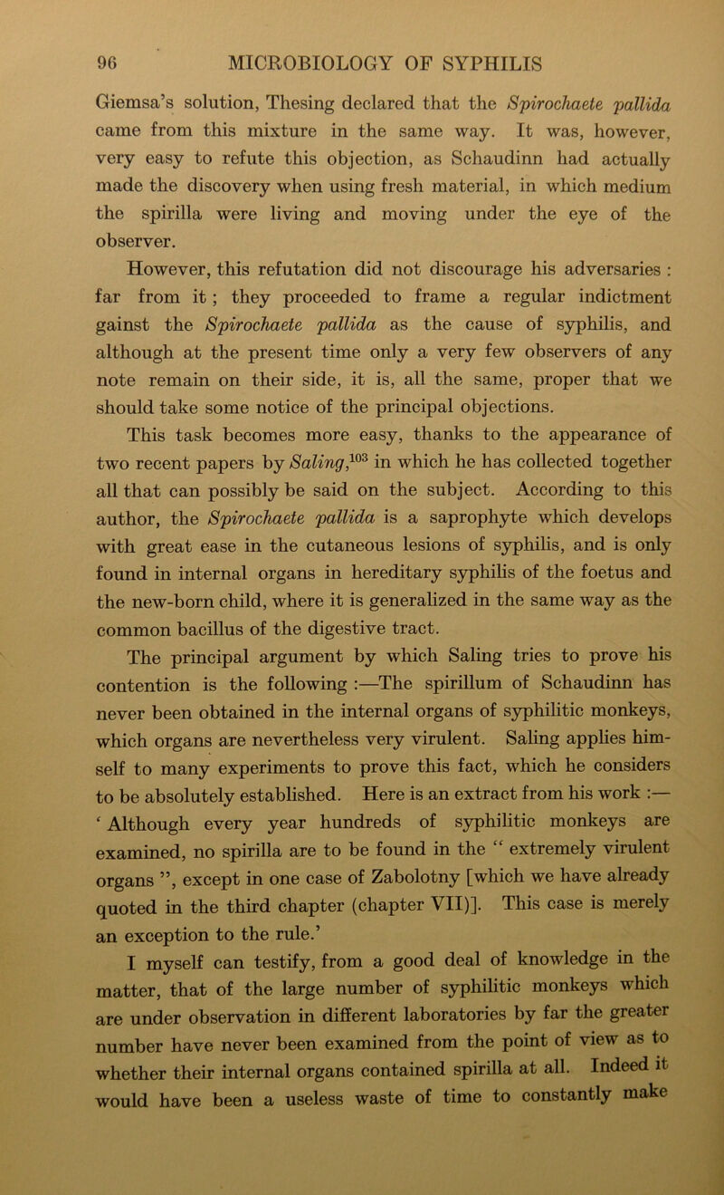 Giemsa’s solution, Thesing declared that the Spirochaete pallida came from this mixture in the same way. It was, however, very easy to refute this objection, as Schaudinn had actually made the discovery when using fresh material, in which medium the spirilla were living and moving under the eye of the observer. However, this refutation did not discourage his adversaries : far from it; they proceeded to frame a regular indictment gainst the Spirochaete pallida as the cause of syphilis, and although at the present time only a very few observers of any note remain on their side, it is, all the same, proper that we should take some notice of the principal objections. This task becomes more easy, thanks to the appearance of two recent papers by Solingin which he has collected together all that can possibly be said on the subject. According to this author, the Spirochaete pallida is a saprophyte which develops with great ease in the cutaneous lesions of syphilis, and is only found in internal organs in hereditary sj^hiHs of the foetus and the new-born child, where it is generalized in the same way as the common bacillus of the digestive tract. The principal argument by which Baling tries to prove his contention is the following :—The spirillum of Schaudinn has never been obtained in the internal organs of syphilitic monkeys, which organs are nevertheless very virulent. Baling applies him- self to many experiments to prove this fact, which he considers to be absolutely established. Here is an extract from his work ‘ Although every year hundreds of syphilitic monkeys are examined, no spirilla are to be found in the “ extremely virulent organs ”, except in one case of Zabolotny [which we have already quoted in the third chapter (chapter VII)]. This case is merely an exception to the rule.’ I myself can testify, from a good deal of knowledge in the matter, that of the large number of syphilitic monkeys which are under observation in different laboratories by far the greater number have never been examined from the point of view as to whether their internal organs contained spirilla at all. Indeed it would have been a useless waste of time to constantly make
