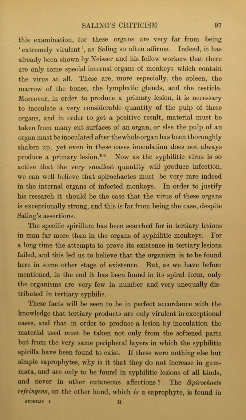 this examination, for these organs are very far from being ' extremely virulent as Saling so often affirms. Indeed, it has already been shown by Neisser and his fellow workers that there are only some special internal organs of monkeys which contain the virus at all. These are, more especially, the spleen, the marrow of the bones, the lymphatic glands, and the testicle. Moreover, in order to produce a primary lesion, it is necessary to inoculate a very considerable quantity of the pulp of these organs, and in order to get a positive result, material must be taken from many cut surfaces of an organ, or else the pulp of an organ must be inoculated after the whole organ has been thoroughly shaken up, yet even in these cases inoculation does not always produce a primary lesion.Now as the syphilitic virus is so active that the very smallest quantity will produce infection, we can well believe that spirochaetes must be very rare indeed in the internal organs of infected monkeys. In order to justify his research it should be the case that the virus of these organs is exceptionally strong, and this is far from being the case, despite Saling’s assertions. The specific spirillum has been searched for in tertiary lesions in man far more than in the organs of syphilitic monkeys. For a long time the attempts to prove its existence in tertiary lesions failed, and this led us to believe that the organism is to be found here in some other stage of existence. But, as we have before mentioned, in the end it has been found in its spiral form, only the organisms are very few in number and very unequally dis- tributed in tertiary syphilis. These facts will be seen to be in perfect accordance with the knowledge that tertiary products are only virulent in exceptional cases, and that in order to produce a lesion by inoculation the material used must be taken not only from the softened parts but from the very same peripheral layers in which the syphilitic spirilla have been found to exist. If these were nothing else but simple saprophytes, why is it that they do not increase in gum- mata, and are only to be found in syphilitic lesions of all kinds, and never in other cutaneous affections ? The Spirochaete refringens, on the other hand, which is a saprophyte, is found in SYPHILIS I H