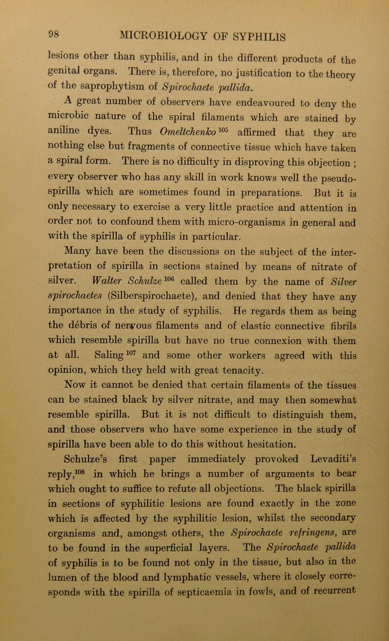 lesions other than syphilis, and in the different products of the genital organs. There is, therefore, no justification to the theory of the saprophytism of Spirocliaete 'pallida. A great number of observers have endeavoured to deny the microbic nature of the spiral filaments which are stained by aniline dyes. Thus Omeltdienho affirmed that they are nothing else but fragments of connective tissue which have taken a spiral form. There is no difficulty in disproving this objection ; every observer who has any skill in work knows well the pseudo- spirilla which are sometimes found in preparations. But it is only necessary to exercise a very little practice and attention in order not to confound them with micro-organisms in general and with the spirilla of S3rphilis in particular. Many have been the discussions on the subject of the inter- pretation of spirilla in sections stained by means of nitrate of silver. Walter Schulze called them by the name of Silver spirochaetes (Silberspirochaete), and denied that they have any importance in the study of sjrphilis. He regards them as being the debris of nervous filaments and of elastic connective fibrils which resemble spirilla but have no true connexion with them at all. Baling and some other workers agreed with this opinion, which they held with great tenacity. Now it cannot be denied that certain filaments of the tissues can be stained black by silver nitrate, and may then somewhat resemble spirilla. But it is not difficult to distinguish them, and those observers who have some experience in the study of spirilla have been able to do this without hesitation. Schulze’s first paper immediately provoked Levaditi’s replyin which he brings a number of arguments to bear which ought to suffice to refute all objections. The black spirilla in sections of syphilitic lesions are found exactly in the zone which is affected by the syphilitic lesion, whilst the secondary organisms and, amongst others, the Spirochaete refringens, are to be found in the superficial layers. The Spirochaete 'pallida of syphihs is to be found not only in the tissue, but also in the lumen of the blood and lymphatic vessels, where it closely corre- sponds with the spirilla of septicaemia in fowls, and of recurrent