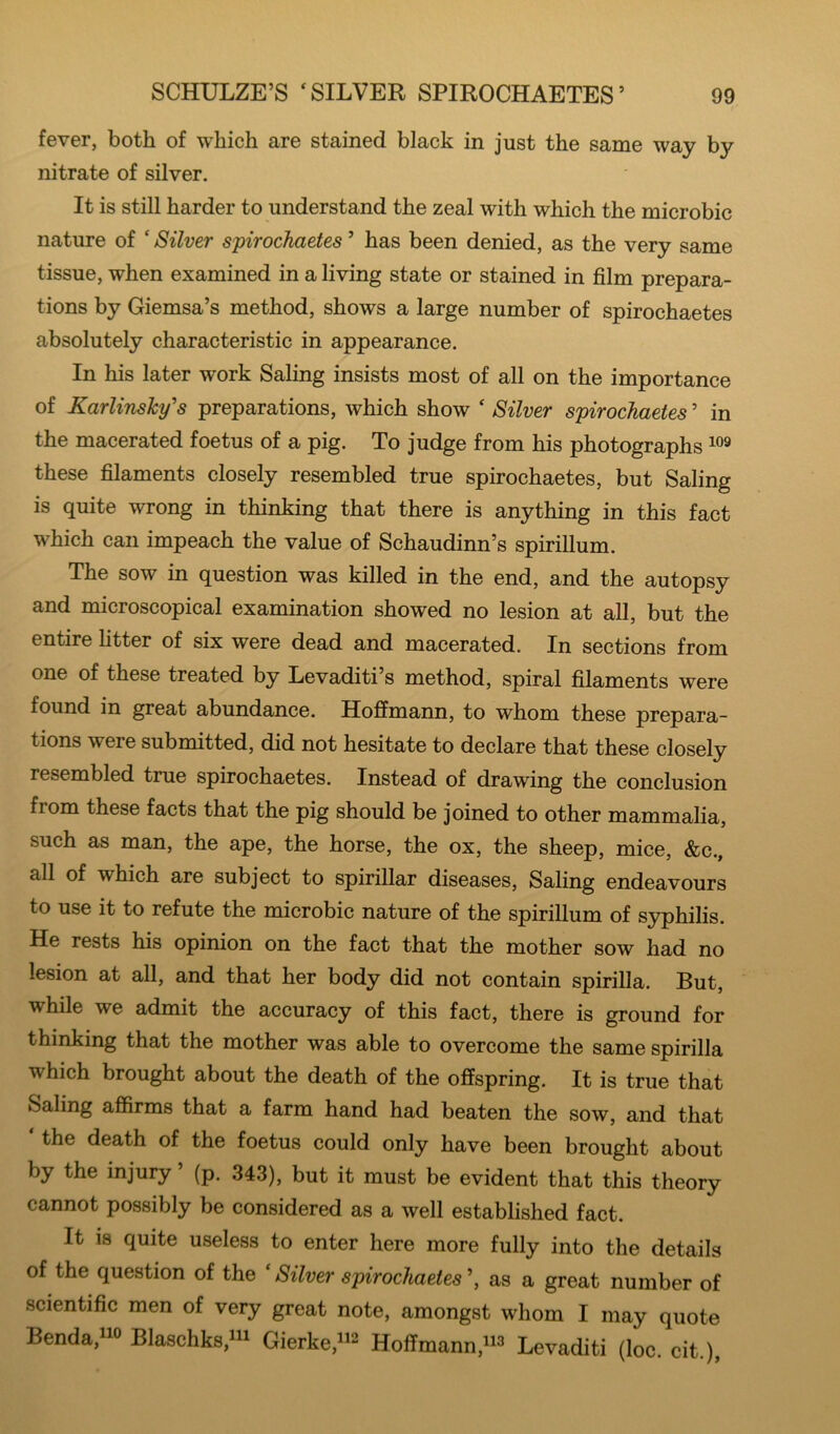 fever, both of which are stained black in just the same way by nitrate of silver. It is still harder to understand the zeal with which the microbic nature of ‘ Silver spirochaetes ’ has been denied, as the very same tissue, when examined in a living state or stained in film prepara- tions by Giemsa’s method, shows a large number of spirochaetes absolutely characteristic in appearance. In his later work Saling insists most of all on the importance of Karlinshy's preparations, which show ‘ Silver spirochaetes ’ in the macerated foetus of a pig. To judge from his photographs these filaments closely resembled true spirochaetes, but Saling is quite wrong in thinking that there is anything in this fact which can impeach the value of Schaudinn’s spirillum. The sow in question was killed in the end, and the autopsy and microscopical examination showed no lesion at all, but the entire fitter of six were dead and macerated. In sections from one of these treated by Levaditi’s method, spiral filaments were found in great abundance. Hoffmann, to whom these prepara- tions were submitted, did not hesitate to declare that these closely resembled true spirochaetes. Instead of drawing the conclusion from these facts that the pig should be joined to other mammalia, such as man, the ape, the horse, the ox, the sheep, mice, &c., all of which are subject to spirillar diseases, Saling endeavours to use it to refute the microbic nature of the spirillum of syphilis. He rests his opinion on the fact that the mother sow had no lesion at all, and that her body did not contain spirilla. But, while we admit the accuracy of this fact, there is ground for thinking that the mother was able to overcome the same spirilla which brought about the death of the offspring. It is true that Saling affirms that a farm hand had beaten the sow, and that the death of the foetus could only have been brought about by the injury ’ (p. 343), but it must be evident that this theory cannot possibly be considered as a well established fact. It is quite useless to enter here more fully into the details of the question of the ‘ Silver spirochaetes ’, as a great number of scientific men of very great note, amongst whom I may quote Benda,iio Blaschks,iii Gievker^ Hoffmann,ii3 Levaditi (loc. cit.),