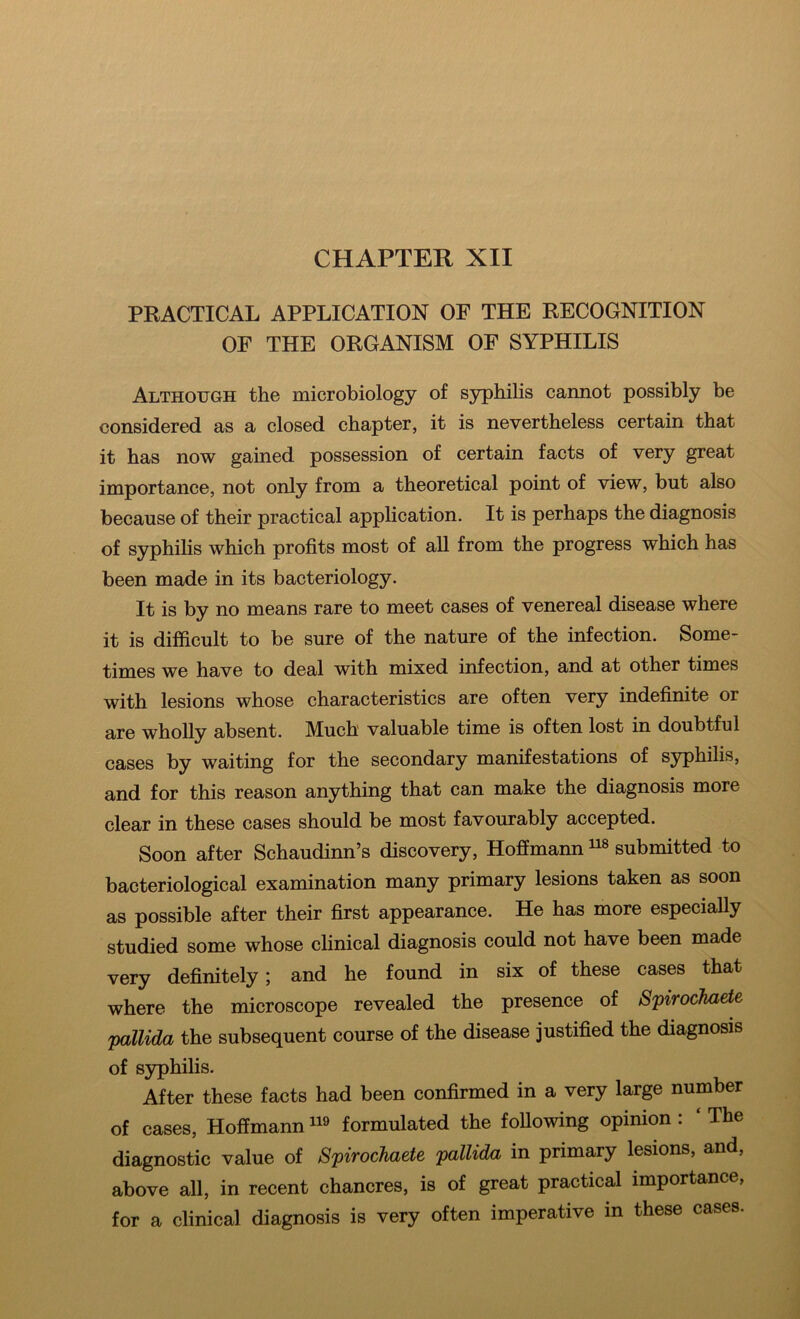 CHAPTER XII PRACTICAL APPLICATION OF THE RECOGNITION OF THE ORGANISM OF SYPHILIS Although the microbiology of syphilis cannot possibly be considered as a closed chapter, it is nevertheless certain that it has now gained possession of certain facts of very great importance, not only from a theoretical point of view, but also because of their practical application. It is perhaps the diagnosis of syphilis which profits most of all from the progress which has been made in its bacteriology. It is by no means rare to meet cases of venereal disease where it is difficult to be sure of the nature of the infection. Some- times we have to deal with mixed infection, and at other times with lesions whose characteristics are often very indefinite or are wholly absent. Much valuable time is often lost in doubtful cases by waiting for the secondary manifestations of syphilis, and for this reason anything that can make the diagnosis more clear in these cases should be most favourably accepted. Soon after Schaudinn’s discovery, Hoffmann submitted to bacteriological examination many primary lesions taken as soon as possible after their first appearance. He has more especially studied some whose clinical diagnosis could not have been made very definitely; and he found in six of these cases that where the microscope revealed the presence of Spirochaete pallida the subsequent course of the disease justified the diagnosis of syphilis. After these facts had been confirmed in a very large number of cases, Hoffmann* formulated the following opinion; ‘The diagnostic value of Spirochaete pallida in primary lesions, and, above all, in recent chancres, is of great practical importance, for a clinical diagnosis is very often imperative in these cases.