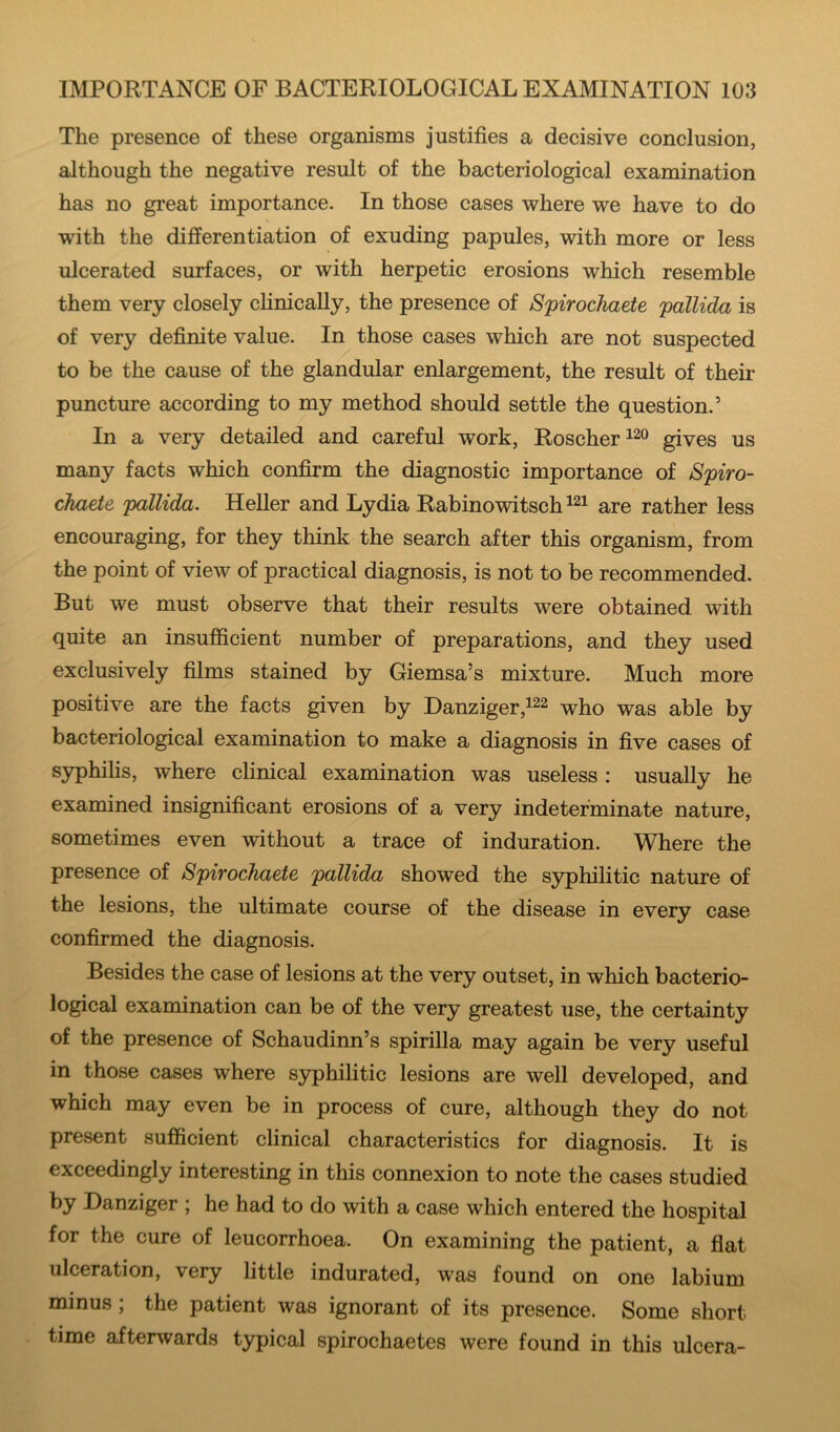 The presence of these organisms justifies a decisive conclusion, although the negative result of the bacteriological examination has no great importance. In those cases where we have to do with the differentiation of exuding papules, with more or less ulcerated surfaces, or with herpetic erosions which resemble them very closely clinically, the presence of Spirochaete pallida is of very definite value. In those cases which are not suspected to be the cause of the glandular enlargement, the result of their puncture according to my method should settle the question.’ In a very detailed and careful work, Roscher^^o gjyes us many facts which confirm the diagnostic importance of Spiro- chaete pallida. Heller and Lydia Rabinowitsch^^i rather less encouraging, for they think the search after this organism, from the point of view of practical diagnosis, is not to be recommended. But we must observe that their results were obtained with quite an insufficient number of preparations, and they used exclusively films stained by Giemsa’s mixture. Much more positive are the facts given by Danziger,^^^ who was able by bacteriological examination to make a diagnosis in five cases of syphilis, where clinical examination was useless : usually he examined insignificant erosions of a very indeterminate nature, sometimes even without a trace of induration. Where the presence of Spirochaete pallida showed the syphilitic nature of the lesions, the ultimate course of the disease in every case confirmed the diagnosis. Besides the case of lesions at the very outset, in which bacterio- logical examination can be of the very greatest use, the certainty of the presence of Schaudinn’s spirilla may again be very useful in those cases where syphilitic lesions are well developed, and which may even be in process of cure, although they do not present sufficient clinical characteristics for diagnosis. It is exceedingly interesting in this connexion to note the cases studied by Danziger ; he had to do with a case which entered the hospital for the cure of leucorrhoea. On examining the patient, a flat ulceration, very little indurated, was found on one labium minus; the patient was ignorant of its presence. Some short time afterwards typical spirochaetes were found in this ulcera-