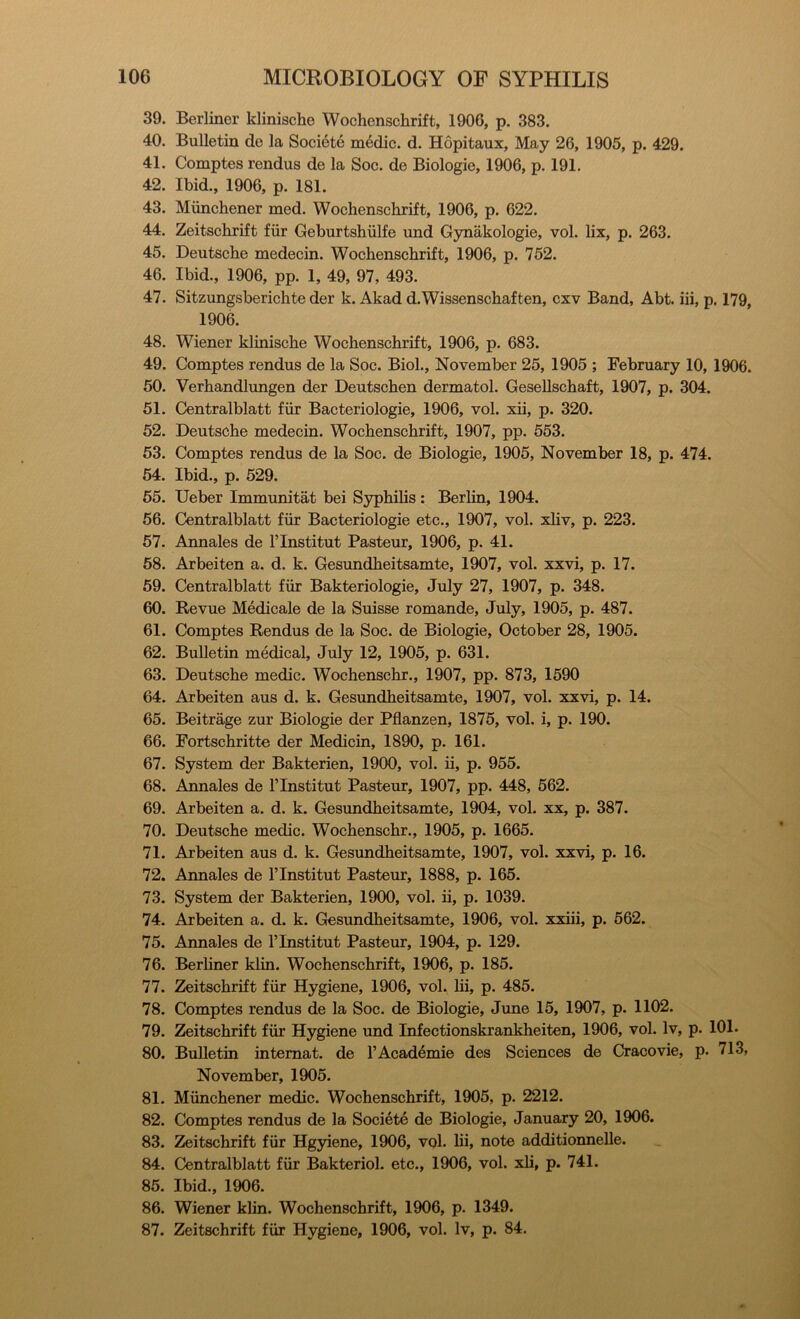39. Berliner klinische Wochenschrift, 1906, p. 383. 40. Bulletin de la Societe medic, d. Hopitaux, May 26, 1905, p. 429. 41. Comptes rendus de la Soc. de Biologic, 1906, p. 191. 42. Ibid., 1906, p. 181. 43. Munchener med. Wochenschrift, 1906, p. 622. 44. Zeitschrift fiir Geburtshiilfe und G30iakologie, vol. lix, p. 263. 45. Deutsche medecin. Wochenschrift, 1906, p. 752. 46. Ibid., 1906, pp. 1, 49, 97, 493. 47. Sitzungsberichte der k. Akad d.Wissenschaften, cxv Band, Abt. iii, p. 179, 1906. 48. Wiener klinische Wochenschrift, 1906, p. 683. 49. Comptes rendus de la Soc. Biol., November 25, 1905 ; February 10, 1906. 50. Verhandlungen der Deutschen dermatol. Gesellschaft, 1907, p. 304. 51. Centralblatt fiir Bacteriologie, 1906, vol. xii, p. 320. 52. Deutsche medecin. Wochenschrift, 1907, pp. 553. 53. Comptes rendus de la Soc. de Biologic, 1905, November 18, p. 474. 54. Ibid., p. 529. 55. Ueber Immunitat bei Syphilis: Berlin, 1904. 56. Centralblatt fiir Bacteriologie etc., 1907, vol. xliv, p. 223. 57. Annales de I’lnstitut Pasteur, 1906, p. 41. 58. Arbeiten a. d. k. Gesundheitsamte, 1907, vol. xxvi, p. 17. 59. Centralblatt fiir Bakteriologie, July 27, 1907, p. 348. 60. Revue Medicale de la Suisse romande, July, 1905, p. 487. 61. Comptes Rendus de la Soc. de Biologie, October 28, 1905. 62. Bulletin medical, July 12, 1905, p. 631. 63. Deutsche medic. Wochenschr., 1907, pp. 873, 1590 64. Arbeiten aus d. k. Gesundheitsamte, 1907, vol. xxvi, p. 14. 65. Beitrage zur Biologie der Pflanzen, 1875, vol. i, p. 190. 66. Fortschritte der Medicin, 1890, p. 161. 67. System der Bakterien, 1900, vol. ii, p. 955. 68. Annales de I’lnstitut Pasteur, 1907, pp. 448, 562. 69. Arbeiten a. d. k. Gesimdheitsamte, 1904, vol. xx, p. 387. 70. Deutsche medic. Wochenschr., 1905, p. 1665. 71. Arbeiten aus d. k. Gesundheitsamte, 1907, vol. xxvi, p. 16. 72. Annales de Tlnstitut Pasteur, 1888, p. 165. 73. System der Bakterien, 1900, vol. ii, p. 1039. 74. Arbeiten a. d. k. Gesundheitsamte, 1906, vol. xxiii, p. 562. 75. Annales de I’lnstitut Pasteur, 1904, p. 129. 76. Berliner klin. Wochenschrift, 1906, p. 185. 77. Zeitschrift fiir Hygiene, 1906, vol. lii, p. 485. 78. Comptes rendus de la Soc. de Biologie, June 15, 1907, p. 1102. 79. Zeitschrift fiir Hygiene und Infectionskrankheiten, 1906, vol. Iv, p. 101. 80. Bulletin intemat. de I’Academie des Sciences de Cracovie, p. 713, November, 1905. 81. Miinchener medic. Wochenschrift, 1905, p. 2212. 82. Comptes rendus de la Societe de Biologie, January 20, 1906. 83. Zeitschrift fiir Hg5dene, 1906, vol. lii, note additionnelle. 84. Centralblatt fiir Bakteriol. etc., 1906, vol. xli, p. 741. 85. Ibid., 1906. 86. Wiener klin. Wochenschrift, 1906, p. 1349. 87. Zeitschrift fiir Hygiene, 1906, vol. Iv, p. 84.