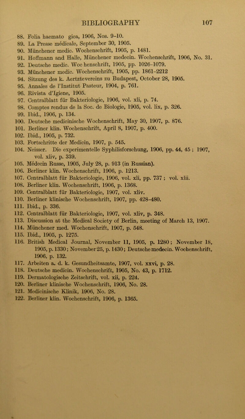 88. Folia haemato gica, 1906, Nos. 9-10. 89. La Presse medicale, September 30, 1905. 90. Miinchener medic. Wochenschrift, 1905, p. 1481. 91. Hoffmann and Halle, Munchener medecin. Wochenschrift, 1906, No. 31. 92. Deutsche medic. Woe henschrift, 1905, pp. 1026-1079. 93. Munchener medic. Wochenschrift, 1905, pp. 1861-2212 94. Sitzung des k. Aertztevereins zu Budapest, October 28, 1905. 95. Annales de I’lnstitut Pasteur, 1904, p. 761. 96. Rivista d’lgiene, 1905. 97. Centralblatt fiir Bakteriologie, 1906, vol. xli, p. 74. 98. Comptes rendus de la Soc. de Biologic, 1905, vol. lix, p. 326. 99. Ibid., 1906, p. 134. 100. Deutsche medicinische Wochenschrift, May 30, 1907, p. 876. 101. Berliner klin. Wochenschrift, April 8, 1907, p. 400. 102. Ibid., 1905, p. 732. 103. Fortschritte der Medicin, 1907, p. 545. 104. Neisser. Die experimentelle Syphilisforschung, 1906, pp. 44, 45 ; 1907, vol. xhv, p. 339. 105. Medecin Russe, 1905, July 28, p. 913 (in Russian). 106. Berliner klin. Wochenschrift, 1906, p. 1213. 107. Centralblatt fiir Bakteriologie, 1906, vol. xli, pp. 737 ; vol. xlii. 108. Berliner klin. Wochenschrift, 1906, p. 1368. 109. Centralblatt fiir Bakteriologie, 1907, vol. xliv. 110. Berliner klinische Wochenschrift, 1907, pp. 428-480. 111. Ibid., p. 336. 112. Centralblatt fiir Bakteriologie, 1907, vol. xliv, p. 348. 113. Discussion at the Medical Society of Berlin, meeting of March 13, 1907. 114. Miinchener med. Wochenschrift, 1907, p. 548. 115. Ibid., 1905, p. 1275. 116. British Medical Journal, November 11, 1905, p. 1280; November 18, 1905, p. 1330; November 25, p. 1430; Deutsche medecin. Wochenschrift, 1906, p. 132. 117. Arbeiten a. d. k. Gesundheitsamte, 1907, vol. xxvi, p. 28. 118. Deutsche medicin. Wochenschrift, 1905, No. 43, p. 1712. 119. Dermatologische Zeitschrift, vol. xii, p. 224. 120. Berliner klinische Wochenschrift, 1906, No. 28. 121. Medicinische Klinik, 1906, No. 28. 122. Berliner klin. Wochenschrift, 1906, p. 1365.