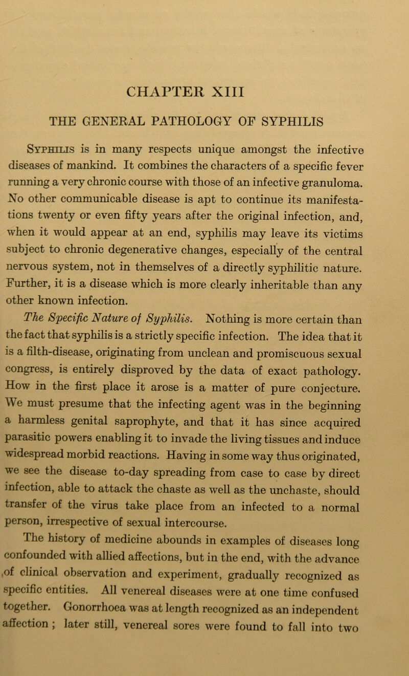 THE GENERAL PATHOLOGY OF SYPHILIS Syphilis is in many respects unique amongst the infective diseases of mankind. It combines the characters of a specific fever running a very chronic course with those of an infective granuloma. No other communicable disease is apt to continue its manifesta- tions twenty or even fifty years after the original infection, and, when it would appear at an end, syphilis may leave its victims subject to chronic degenerative changes, especially of the central nervous system, not in themselves of a directly syphilitic nature. Further, it is a disease which is more clearly inheritable than any other known infection. The Specific Nature of Syphilis. Nothing is more certain than the fact that syphilis is a strictly specific infection. The idea that it is a filth-disease, originating from unclean and promiscuous sexual congress, is entirely disproved by the data of exact pathology. How in the first place it arose is a matter of pure conjecture. We must presume that the infecting agent was in the beginning a harmless genital saprophyte, and that it has since acquired parasitic powers enabling it to invade the living tissues and induce widespread morbid reactions. Having in some way thus originated, we see the disease to-day spreading from case to case by direct infection, able to attack the chaste as well as the unchaste, should transfer of the virus take place from an infected to a normal person, irrespective of sexual intercourse. The history of medicine abounds in examples of diseases long confounded with allied affections, but in the end, with the advance .of clinical observation and experiment, gradually recognized as specific entities. All venereal diseases were at one time confused together. Gonorrhoea was at length recognized as an independent affection ; later still, venereal sores were found to fall into two