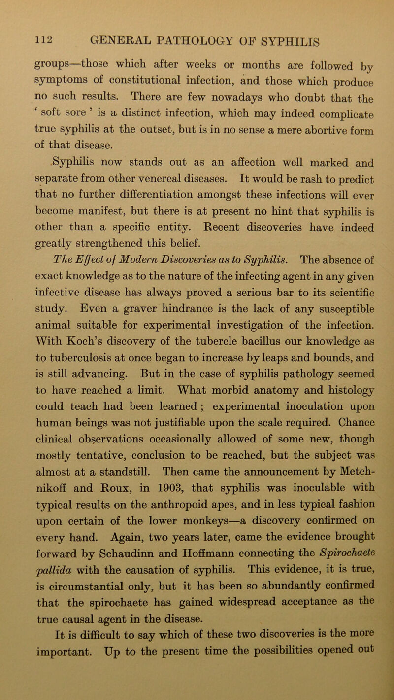 groups—those which after weeks or months are followed by symptoms of constitutional infection, and those which produce no such results. There are few nowadays who doubt that the ‘ soft sore ’ is a distinct infection, which may indeed complicate true syphilis at the outset, but is in no sense a mere abortive form of that disease. Syphilis now stands out as an affection well marked and separate from other venereal diseases. It would be rash to predict that no further differentiation amongst these infections will ever become manifest, but there is at present no hint that syphilis is other than a specific entity. Recent discoveries have indeed greatly strengthened this belief. The Effect of Modern Discoveries as to Syphilis. The absence of exact knowledge as to the nature of the infecting agent in any given infective disease has always proved a serious bar to its scientific study. Even a graver hindrance is the lack of any susceptible animal suitable for experimental investigation of the infection. With Koch’s discovery of the tubercle bacillus our knowledge as to tuberculosis at once began to increase by leaps and bounds, and is still advancing. But in the case of syphilis pathology seemed to have reached a limit. What morbid anatomy and histology could teach had been learned; experimental inoculation upon human beings was not justifiable upon the scale required. Chance clinical observations occasionally allowed of some new, though mostly tentative, conclusion to be reached, but the subject was almost at a standstill. Then came the announcement by Metch- nikoff and Roux, in 1903, that syphilis was inoculable with typical results on the anthropoid apes, and in less typical fashion upon certain of the lower monkeys—a discovery confirmed on every hand. Again, two years later, came the evidence brought forward by Schaudinn and Hoffmann connecting the Spirochaete pallida with the causation of syphilis. This evidence, it is true, is circumstantial only, but it has been so abundantly confirmed that the spirochaete has gained widespread acceptance as the true causal agent in the disease. It is difficult to say which of these two discoveries is the more important. Up to the present time the possibilities opened out