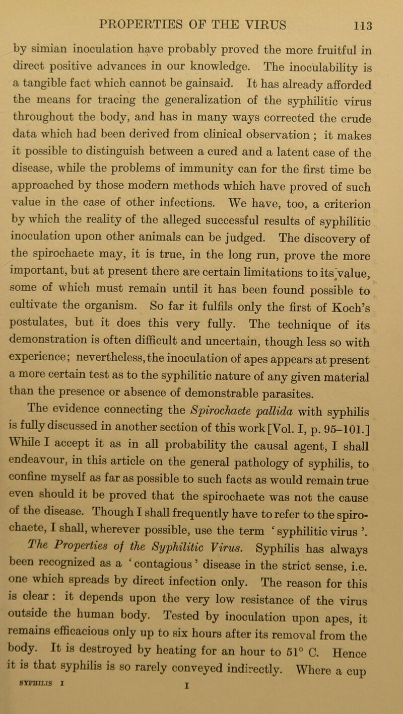 by simian inoculation have probably proved the more fruitful in direct positive advances in our knowledge. The inoculability is a tangible fact which cannot be gainsaid. It has already afforded the means for tracing the generalization of the syphilitic virus throughout the body, and has in many ways corrected the crude data which had been derived from clinical observation ; it makes it possible to distinguish between a cured and a latent case of the disease, while the problems of immunity can for the first time be approached by those modern methods which have proved of such value in the case of other infections. We have, too, a criterion by which the reality of the alleged successful results of syphilitic inoculation upon other animals can be judged. The discovery of the spirochaete may, it is true, in the long run, prove the more important, but at present there are certain limitations to its value some of which must remain until it has been found possible to cultivate the organism. So far it fulfils only the first of Koch’s postulates, but it does this very fully. The technique of its demonstration is often difficult and uncertain, though less so with experience; nevertheless, the inoculation of apes appears at present a more certain test as to the syphilitic nature of any given material than the presence or absence of demonstrable parasites. The evidence connecting the Spirochaete pallida with syphilis is fully discussed in another section of this work[Vol. I, p. 95-101.] While I accept it as in all probability the causal agent, I shall endeavour, in this article on the general pathology of syphilis, to confine myself as far as possible to such facts as would remain true even should it be proved that the spirochaete was not the cause of the disease. Though I shall frequently have to refer to the spiro- chaete, I shall, wherever possible, use the term c syphilitic virus 7 he Properties of the Syphilitic Virus. Syphilis has always been recognized as a ‘ contagious ’ disease in the strict sense, i.e. one which spreads by direct infection only. The reason for this is clear : it depends upon the very low resistance of the virus outside the human body. Tested by inoculation upon apes, it remains efficacious only up to six hours after its removal from the body. It is destroyed by heating for an hour to 51° C. Hence it is that syphilis is so rarely conveyed indirectly. Where a cup SYPHILIS I T