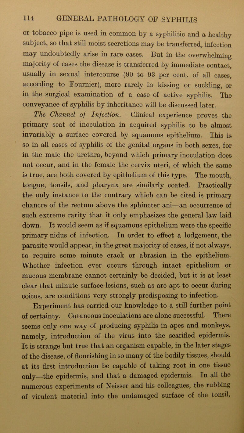 or tobacco pipe is used in common by a syphilitic and a healthy subject, so that still moist secretions may be transferred, infection may undoubtedly arise in rare cases. But in the overwhelming majority of cases the disease is transferred by immediate contact, usually in sexual intercourse (90 to 93 per cent, of all cases, according to Fournier), more rarely in kissing or suckling, or in the surgical examination of a case of active syphilis. The conveyance of syphilis by inheritance will be discussed later. The Channel of Injection. Clinical experience proves the primary seat of inoculation in acquired syphilis to be almost invariably a surface covered by squamous epithelium. This is so in all cases of syphilis of the genital organs in both sexes, for in the male the urethra, beyond which primary inoculation does not occur, and in the female the cervix uteri, of which the same is true, are both covered by epithelium of this type. The mouth, tongue, tonsils, and pharynx are similarly coated. Practically the only instance to the contrary which can be cited is primary chancre of the rectum above the sphincter ani—an occurrence of such extreme rarity that it only emphasizes the general law laid down. It would seem as if squamous epithelium were the specific primary nidus of infection. In order to effect a lodgement, the parasite would appear, in the great majority of cases, if not always, to require some minute crack or abrasion in the epithelium. Whether infection ever occurs through intact epithelium or mucous membrane cannot certainly be decided, but it is at least clear that minute surface-lesions, such as are apt to occur during coitus, are conditions very strongly predisposing to infection. Experiment has carried our knowledge to a still further point of certainty. Cutaneous inoculations are alone successful. There seems only one way of producing syphilis in apes and monkeys, namely, introduction of the virus into the scarified epidermis. It is strange but true that an organism capable, in the later stages of the disease, of flourishing in so many of the bodily tissues, should at its first introduction be capable of taking root in one tissue only—the epidermis, and that a damaged epidermis. In all the numerous experiments of Neisser and his colleagues, the rubbing of virulent material into the undamaged surface of the tonsil,