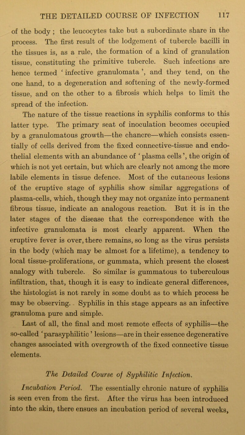 of the body ; the leucocytes take but a subordinate share in the process. The first result of the lodgement of tubercle bacilli in the tissues is, as a rule, the formation of a kind of granulation tissue, constituting the primitive tubercle. Such infections are hence termed ‘ infective granulomata ’, and they tend, on the one hand, to a degeneration and softening of the newly-formed tissue, and on the other to a fibrosis which helps to limit the spread of the infection. The nature of the tissue reactions in syphilis conforms to this latter type. The primary seat of inoculation becomes occupied by a granulomatous growth—the chancre—which consists essen- tially of cells derived from the fixed connective-tissue and endo- thelial elements with an abundance of £ plasma cells ’, the origin of which is not yet certain, but which are clearly not among the more labile elements in tissue defence. Most of the cutaneous lesions of the eruptive stage of syphilis show similar aggregations of plasma-cells, which, though they may not organize into permanent fibrous tissue, indicate an analogous reaction. But it is in the later stages of the disease that the correspondence with the infective granulomata is most clearly apparent. When the eruptive fever is over, there remains, so long as the virus persists in the body (which may be almost for a lifetime), a tendency to local tissue-proliferations, or gummata, which present the closest analogy with tubercle. So similar is gummatous to tuberculous infiltration, that, though it is easy to indicate general differences, the histologist is not rarely in some doubt as to which process he may be observing. Syphilis in this stage appears as an infective granuloma pure and simple. Last of all, the final and most remote effects of syphilis—the so-called ‘parasyphilitic ’ lesions—are in their essence degenerative changes associated with overgrowth of the fixed connective tissue elements. The Detailed Course of Syphilitic Infection. Incubation Period. The essentially chronic nature of syphilis is seen even from the first. After the virus has been introduced into the skin, there ensues an incubation period of several weeks,