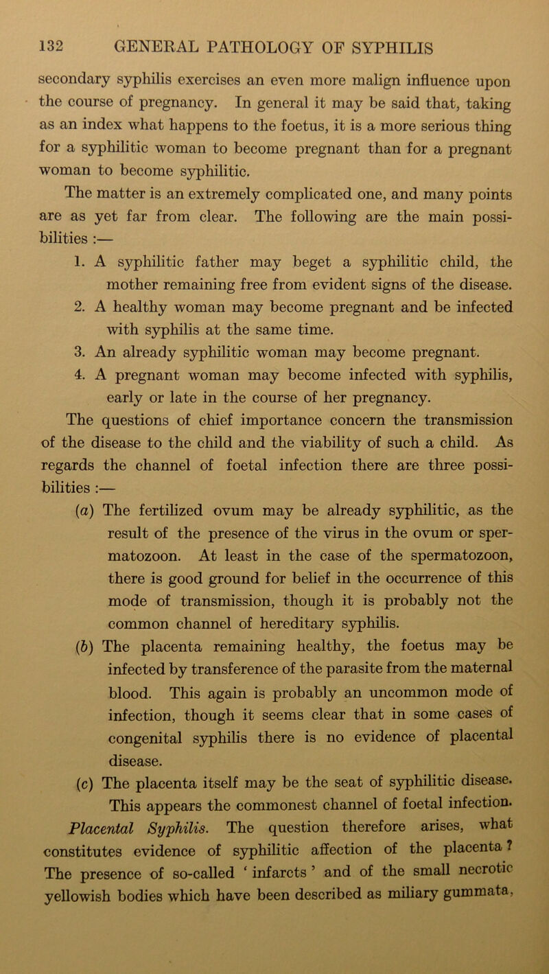 secondary syphilis exercises an even more malign influence upon the course of pregnancy. In general it may be said that, taking as an index what happens to the foetus, it is a more serious thing for a syphilitic woman to become pregnant than for a pregnant woman to become syphilitic. The matter is an extremely complicated one, and many points are as yet far from clear. The following are the main possi- bilities :— 1. A syphilitic father may beget a syphilitic child, the mother remaining free from evident signs of the disease. 2. A healthy woman may become pregnant and be infected with syphilis at the same time. 3. An already syphilitic woman may become pregnant. 4. A pregnant woman may become infected with syphilis, early or late in the course of her pregnancy. The questions of chief importance concern the transmission of the disease to the child and the viability of such a child. As regards the channel of foetal infection there are three possi- bilities :— (a) The fertilized ovum may be already syphilitic, as the result of the presence of the virus in the ovum or sper- matozoon. At least in the case of the spermatozoon, there is good ground for belief in the occurrence of this mode of transmission, though it is probably not the common channel of hereditary syphilis. (b) The placenta remaining healthy, the foetus may be infected by transference of the parasite from the maternal blood. This again is probably an uncommon mode of infection, though it seems clear that in some cases of congenital syphilis there is no evidence of placental disease. (c) The placenta itself may be the seat of syphilitic disease. This appears the commonest channel of foetal infection. Placental Syphilis. The question therefore arises, what constitutes evidence of syphilitic affection of the placenta ? The presence of so-called ‘ infarcts 5 and of the small necrotic yellowish bodies which have been described as miliary gummata,