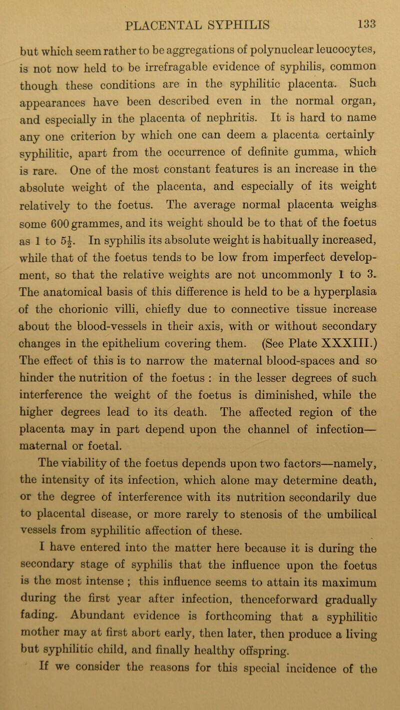 but which seem rather to be aggregations of polynuclear leucocytes, is not now held to be irrefragable evidence of syphilis, common though these conditions are in the syphilitic placenta. Such appearances have been described even in the normal organ, and especially in the placenta of nephritis. It is hard to name any one criterion by which one can deem a placenta certainly syphilitic, apart from the occurrence of definite gumma, which is rare. One of the most constant features is an increase in the absolute weight of the placenta, and especially of its weight relatively to the foetus. The average normal placenta weighs some 600 grammes, and its weight should be to that of the foetus as 1 to 5 J. In syphilis its absolute weight is habitually increased, while that of the foetus tends to be low from imperfect develop- ment, so that the relative weights are not uncommonly 1 to 3. The anatomical basis of this difference is held to be a hyperplasia of the chorionic villi, chiefly due to connective tissue increase about the blood-vessels in their axis, with or without secondary changes in the epithelium covering them. (See Plate XXXIII.) The effect of this is to narrow the maternal blood-spaces and so hinder the nutrition of the foetus : in the lesser degrees of such interference the weight of the foetus is diminished, while the higher degrees lead to its death. The affected region of the placenta may in part depend upon the channel of infection— maternal or foetal. The viability of the foetus depends upon two factors—namely, the intensity of its infection, which alone may determine death, or the degree of interference with its nutrition secondarily due to placental disease, or more rarely to stenosis of the umbilical vessels from syphilitic affection of these. I have entered into the matter here because it is during the secondary stage of syphilis that the influence upon the foetus is the most intense ; this influence seems to attain its maximum during the first year after infection, thenceforward gradually fading. Abundant evidence is forthcoming that a syphilitic mother may at first abort early, then later, then produce a living but syphilitic child, and finally healthy offspring. If we consider the reasons for this special incidence of the