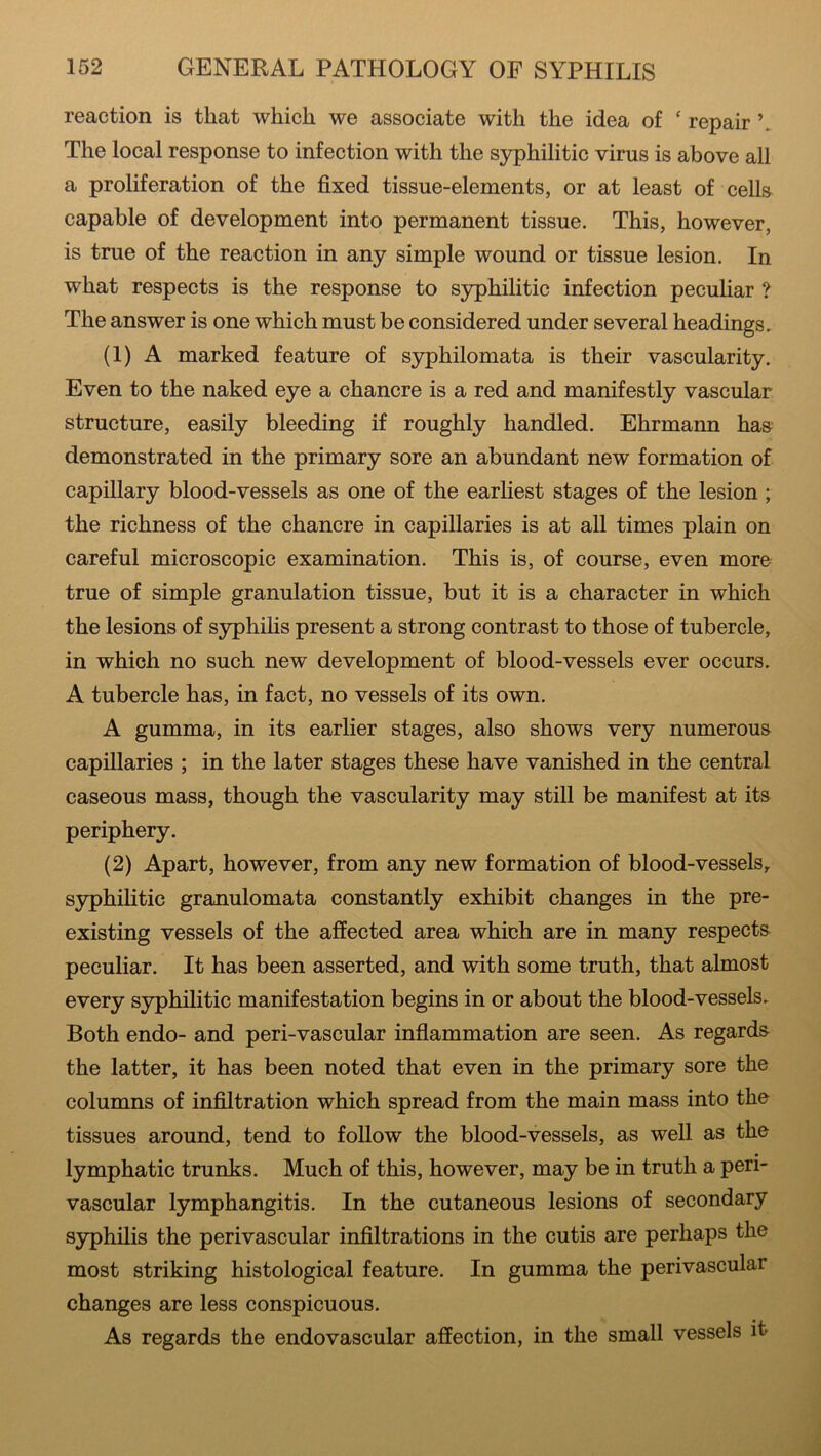 reaction is that which we associate with the idea of f repair \ The local response to infection with the syphilitic virus is above all a proliferation of the fixed tissue-elements, or at least of cells capable of development into permanent tissue. This, however, is true of the reaction in any simple wound or tissue lesion. In what respects is the response to syphilitic infection peculiar ? The answer is one which must be considered under several headings. (1) A marked feature of syphilomata is their vascularity. Even to the naked eye a chancre is a red and manifestly vascular structure, easily bleeding if roughly handled. Ehrmann has demonstrated in the primary sore an abundant new formation of capillary blood-vessels as one of the earliest stages of the lesion ; the richness of the chancre in capillaries is at all times plain on careful microscopic examination. This is, of course, even more true of simple granulation tissue, but it is a character in which the lesions of syphilis present a strong contrast to those of tubercle, in which no such new development of blood-vessels ever occurs. A tubercle has, in fact, no vessels of its own. A gumma, in its earlier stages, also shows very numerous capillaries ; in the later stages these have vanished in the central caseous mass, though the vascularity may still be manifest at its periphery. (2) Apart, however, from any new formation of blood-vessels, syphilitic granulomata constantly exhibit changes in the pre- existing vessels of the affected area which are in many respects peculiar. It has been asserted, and with some truth, that almost every syphilitic manifestation begins in or about the blood-vessels. Both endo- and peri-vascular inflammation are seen. As regards the latter, it has been noted that even in the primary sore the columns of infiltration which spread from the main mass into the tissues around, tend to follow the blood-vessels, as well as the lymphatic trunks. Much of this, however, may be in truth a peri- vascular lymphangitis. In the cutaneous lesions of secondary syphilis the perivascular infiltrations in the cutis are perhaps the most striking histological feature. In gumma the perivascular changes are less conspicuous. As regards the endovascular affection, in the small vessels it