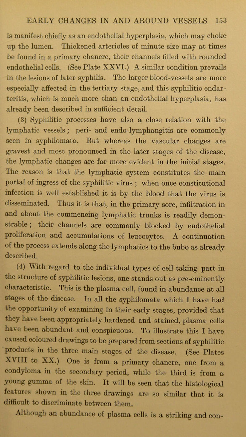 is manifest chiefly as an endothelial hyperplasia, which may choke up the lumen. Thickened arterioles of minute size may at times be found in a primary chancre, their channels filled with rounded endothelial cells. (See Plate XXVI.) A similar condition prevails in the lesions of later syphilis. The larger blood-vessels are more especially affected in the tertiary stage, and this syphilitic endar- teritis, which is much more than an endothelial hyperplasia, has already been described in sufficient detail. (3) Syphilitic processes have also a close relation with the lymphatic vessels ; peri- and endo-lymphangitis are commonly seen in syphilomata. But whereas the vascular changes are gravest and most pronounced in the later stages of the disease, the lymphatic changes are far more evident in the initial stages. The reason is that the lymphatic system constitutes the main portal of ingress of the syphilitic virus ; when once constitutional infection is well established it is by the blood that the virus is disseminated. Thus it is that, in the primary sore, infiltration in and about the commencing lymphatic trunks is readily demon- strable ; their channels are commonly blocked by endothelial proliferation and accumulations of leucocytes. A continuation of the process extends along the lymphatics to the bubo as already described. (4) With regard to the individual types of cell taking part in the structure of syphilitic lesions, one stands out as pre-eminently characteristic. This is the plasma cell, found in abundance at all stages of the disease. In all the syphilomata which I have had the opportunity of examining in their early stages, provided that they have been appropriately hardened and stained, plasma cells have been abundant and conspicuous. To illustrate this I have caused coloured drawings to be prepared from sections of syphilitic products in the three main stages of the disease. (See Plates XVIII to XX.) One is from a primary chancre, one from a condyloma in the secondary period, while the third is from a young gumma of the skin. It will be seen that the histological features shown in the three drawings are so similar that it is difficult to discriminate between them. Although an abundance of plasma cells is a striking and con-