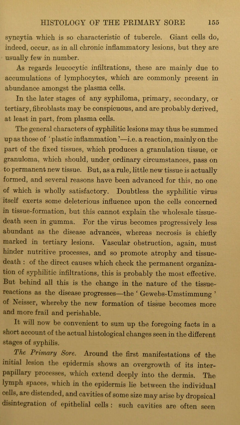 syncytia which is so characteristic of tubercle. Giant cells do, indeed, occur, as in all chronic inflammatory lesions, but they are usually few in number. As regards leucocytic infiltrations, these are mainly due to accumulations of lymphocytes, which are commonly present in abundance amongst the plasma cells. In the later stages of any syphiloma, primary, secondary, or tertiary, fibroblasts may be conspicuous, and are probably derived, at least in part, from plasma cells. The general characters of syphilitic lesions may thus be summed up as those of ‘ plastic inflammation5—i.e. a reaction, mainly on the part of the fixed tissues, which produces a granulation tissue, or granuloma, which should, under ordinary circumstances, pass on to permanent new tissue. But, as a rule, little new tissue is actually formed, and several reasons have been advanced for this, no one of which is wholly satisfactory. Doubtless the syphilitic virus itself exerts some deleterious influence upon the cells concerned in tissue-formation, but this cannot explain the wholesale tissue- death seen in gumma. For the virus becomes progressively less abundant as the disease advances, whereas necrosis is chiefly marked in tertiary lesions. Vascular obstruction, again, must hinder nutritive processes, and so promote atrophy and tissue- death : of the direct causes which check the permanent organiza- tion of syphilitic infiltrations, this is probably the most effective. But behind all this is the change in the nature of the tissue- reactions as the disease progresses—the * Gewebs-Umstimmung 5 of Iseisser, whereby the new formation of tissue becomes more and more frail and perishable. It will now be convenient to sum up the foregoing facts in a short account of the actual histological changes seen in the different stages of syphilis. The Primary Sore. Around the first manifestations of the initial lesion the epidermis shows an overgrowth of its inter- papillary processes, which extend deeply into the dermis. The lymph spaces, which in the epidermis lie between the individual cells, are distended, and cavities of some size may arise by dropsical disintegration of epithelial cells : such cavities are often seen