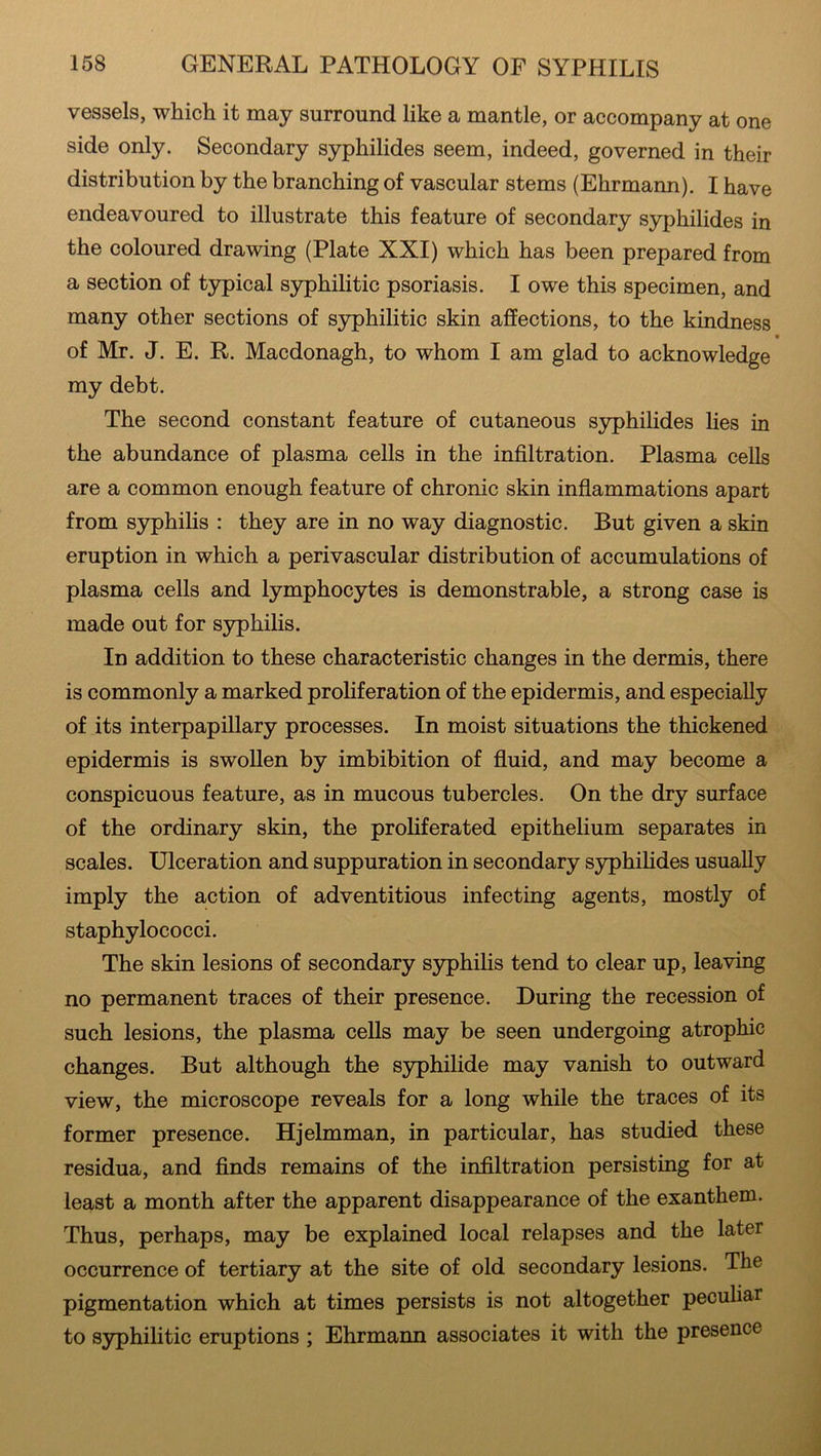 vessels, which it may surround like a mantle, or accompany at one side only. Secondary syphilides seem, indeed, governed in their distribution by the branching of vascular stems (Ehrmann). I have endeavoured to illustrate this feature of secondary syphilides in the coloured drawing (Plate XXI) which has been prepared from a section of typical syphilitic psoriasis. I owe this specimen, and many other sections of syphilitic skin affections, to the kindness • of Mr. J. E. R. Macdonagh, to whom I am glad to acknowledge my debt. The second constant feature of cutaneous syphilides lies in the abundance of plasma cells in the infiltration. Plasma cells are a common enough feature of chronic skin inflammations apart from syphilis : they are in no way diagnostic. But given a skin eruption in which a perivascular distribution of accumulations of plasma cells and lymphocytes is demonstrable, a strong case is made out for syphilis. In addition to these characteristic changes in the dermis, there is commonly a marked proliferation of the epidermis, and especially of its interpapillary processes. In moist situations the thickened epidermis is swollen by imbibition of fluid, and may become a conspicuous feature, as in mucous tubercles. On the dry surface of the ordinary skin, the proliferated epithelium separates in scales. Ulceration and suppuration in secondary syphilides usually imply the action of adventitious infecting agents, mostly of staphylococci. The skin lesions of secondary syphilis tend to clear up, leaving no permanent traces of their presence. During the recession of such lesions, the plasma cells may be seen undergoing atrophic changes. But although the syphilide may vanish to outward view, the microscope reveals for a long while the traces of its former presence. Hjelmman, in particular, has studied these residua, and finds remains of the infiltration persisting for at least a month after the apparent disappearance of the exanthem. Thus, perhaps, may be explained local relapses and the later occurrence of tertiary at the site of old secondary lesions. The pigmentation which at times persists is not altogether peculiar to syphilitic eruptions ; Ehrmann associates it with the presence