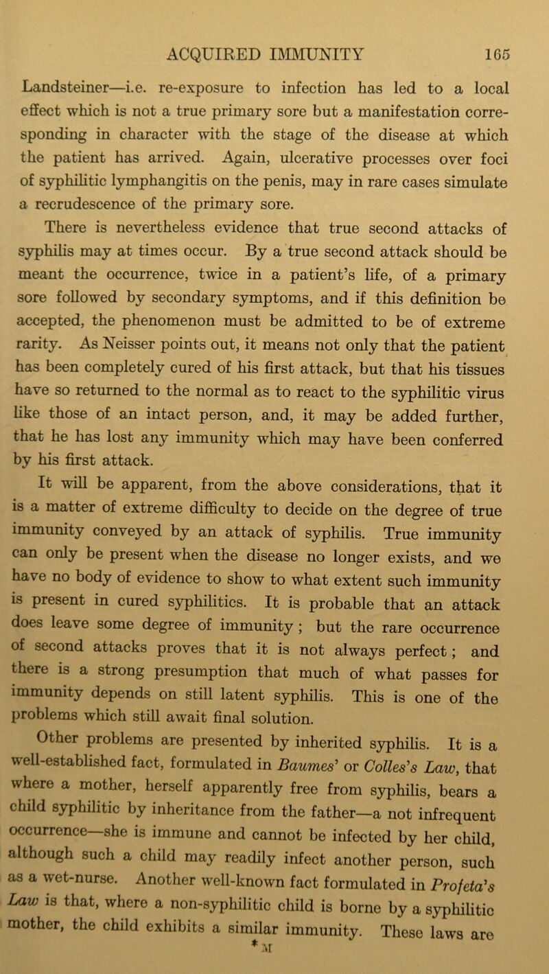 ACQUIRED IMMUNITY 1G5 Landsteiner—i.e. re-exposure to infection has led to a local effect which is not a true primary sore but a manifestation corre- sponding in character with the stage of the disease at which the patient has arrived. Again, ulcerative processes over foci of syphilitic lymphangitis on the penis, may in rare cases simulate a recrudescence of the primary sore. There is nevertheless evidence that true second attacks of syphilis may at times occur. By a true second attack should be meant the occurrence, twice in a patient’s life, of a primary sore followed by secondary symptoms, and if this definition be accepted, the phenomenon must be admitted to be of extreme rarity. As Neisser points out, it means not only that the patient has been completely cured of his first attack, but that his tissues have so returned to the normal as to react to the syphilitic virus like those of an intact person, and, it may be added further, that he has lost any immunity which may have been conferred by his first attack. It will be apparent, from the above considerations, that it is a matter of extreme difficulty to decide on the degree of true immunity conveyed by an attack of syphilis. True immunity can only be present when the disease no longer exists, and we have no body of evidence to show to what extent such immunity is present in cured syphilitics. It is probable that an attack does leave some degree of immunity ; but the rare occurrence of second attacks proves that it is not always perfect; and there is a strong presumption that much of what passes for immunity depends on still latent syphilis. This is one of the problems which still await final solution. Other problems are presented by inherited syphilis. It is a well-established fact, formulated in Baumes’ or Colies's Law, that where a mother, herself apparently free from syphilis, bears a child syphilitic by inheritance from the father—a not infrequent occurrence—she is immune and cannot be infected by her child, although such a child may readily infect another person, such as a wet-nurse. Another well-known fact formulated in Profeta's Law is that, where a non-syphilitic child is borne by a syphilitic mother, the child exhibits a similar immunity. These laws are * AT