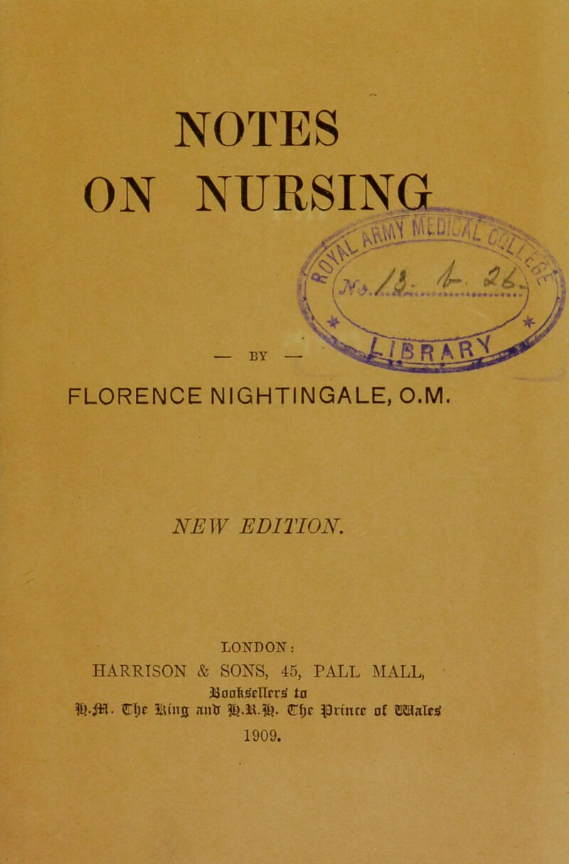 NOTES FLORENCE NIGHTINGALE, O.M. NEW EDITION. LONDON: HARRISON & SONS, 45, PALL MALL, JJanftiSclIrriS to djc iUiifl iutif C()c ^^Ditncc of OTalcS 1909.