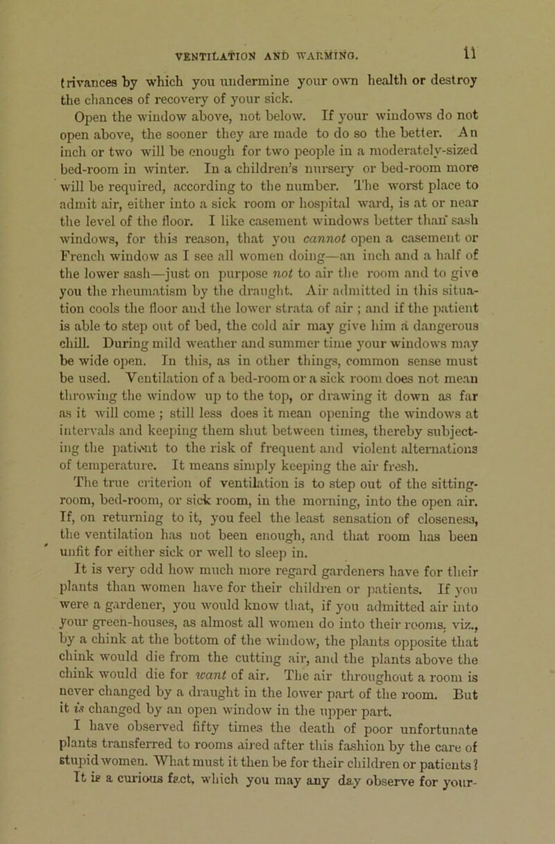 (rivancesby which you undermine your own healtli or destroy the chances of recovery of your sick. Open the window above, not below. If your windows do not open above, the sooner they are made to do so the better. An inch or two will be enough for two people in a moderately-sized bed-room in winter. In a children’s nm’sery or bed-room more will be required, according to the number. I'he worst place to admit air, either into a sick room or hospital ward, is at or near the level of the floor. I like casement window's better than sash windows, for this reason, that you cannot open a casement or French window as I see all women doing—an inch and a half of the lower sash—just on purpose not to air the room and to give you the rheumatism by the draught. Air admitted in this situa- tion cools the floor and the lower strata of air ; and if the patient is able to step out of bed, the cold air may give him a dangerous chill. During mild weather and summer time your windows may be wide open. In this, as in other things, common sense must be used. Ventilation of a bed-room or a sick room does not mean throwing the window up to the top, or drawing it down as far as it will come ; still less does it mean opening the windows at intervals and keeping them shut between times, thereby subject- ing the patk'ut to the risk of frequent and violent alternations of temperature. It means simply keeping the air fresh. The true criterion of ventilation is to step out of the sitting- room, bed-room, or sick room, in the morning, into the open air. If, on returning to it, you feel the least sensation of closeness, the ventilation has not been enough, and that room has been unfit for either sick or w'ell to sleep in. It is very odd how much more regard gardeners have for their plants than women have for their children or jiatients. If you were a gardener, you w'ould know that, if you admitted air into yoiu- green-houses, as almost all women do into their rooms, viz., by a chink at the bottom of the window, the plants opposite that chink would die from the cutting air, and the plants above the chink would die for leant of air. The air throughout a room is never changed by a draught in the lower part of the room. But it is changed by an open window in the upper part. I have observed fifty times the death of poor unfortunate plants transferred to rooms ab ed after this fashion by the care of stupid women. What must it then be for their children or patients 1 It is a cui-ious fach which you may any day observe for your-