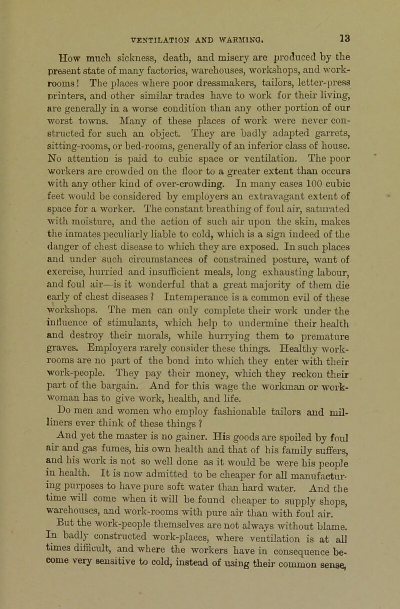 How much sickness, death, and misery arc produced by the present state of many factories, warehouses, workshops, and work- rooms! The places where poor dressmakers, taifors, letter-press printers, and other similar trades have to work for their living, are generally in a worse condition than any other portion of our worst towns. Many of these places of work were never con- structed for such an object. They are badly adapted gai-rets, sitting-rooms, or bed-rooms, generally of an inferior class of house. No attention is paid to cubic space or ventilation. The poor workers are crowded on the floor to a greater extent than occurs with any other kind of over-crowding. In many cases 100 cubic feet would be considered by employers an extravagant extent of space for a worker. The constant breathing of foul air, saturated with moisture, and the action of such air upon the skin, makes the inmates peculiarly liable to cold, winch is a sign indeed of the danger of chest disease to which they are exposed. In such places and under such circumstances of constrained posture, want of exercise, hurried and insufficient meals, long exhausting labour, and foul air—is it wonderful that a great majority of them die eai-ly of chest diseases ? Intemperance is a common evil of these workshops. The men can only complete their work under the influence of stimulants, which help to undermine their health and destroy their morals, while hurrying them to premature graves. Employers rarely consider these things. Healthy work- rooms are no part of the bond into which they enter with their work-people. They pay their money, which they reckon their part of the bargain. And for this wage the workman or work- woman has to give work, health, and life. Do men and women who employ fashionable tailors and mil- liners ever think of these things ? And yet the master is no gainer. His goods ai-e spoiled by foul ail’ and gas fumes, his own health and that of his family suffers, and his work is not so well done as it would be were his people in health. It is now admitted to be cheaper for all manufactur- ing puiposes to have pure soft water than hard water. And the time wiU come when it will be found cheaper to supply shops, warehouses, and work-rooms with pure air than with foul air. But the work-people themselves are not always without blame. In badly constructed work-places, where ventilation is at all times difficult, and where the workers have in consequence be- come very sensitive to cold, instead of using their common sense,