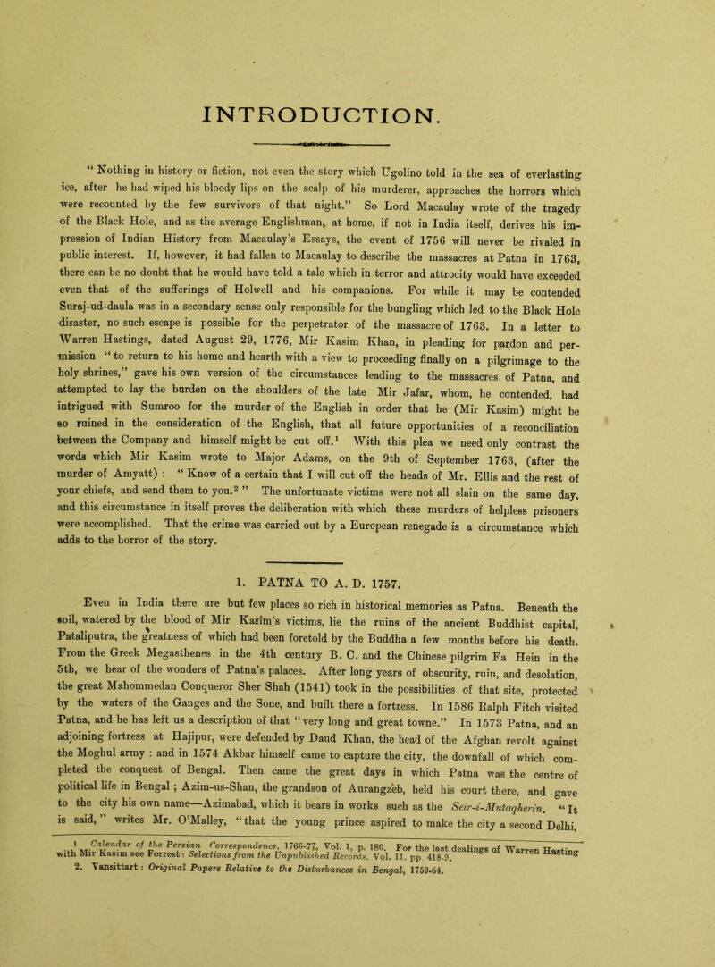 INTRODUCTION. “ Nothing in history or fiction, not even the story which Ugolino told in the sea of everlasting ice, after he had wiped his bloody lips on the scalp of his murderer, approaches the horrors which were recounted by the few survivors of that night.” So Lord Macaulay wrote of the tragedy of the Black Hole, and as the average Englishman, at home, if not in India itself, derives his im- pression of Indian History from Macaulay’s Essays, the event of 1756 will never be rivaled in public interest. If, however, it had fallen to Macaulay to describe the massacres at Patna in 1763, there can be no doubt that he would have told a tale which in terror and attrocity would have exceeded even that of the sufferings of Holwell and his companions. For while it may be contended Suraj-ud-daula was in a secondary sense only responsible for the bungling which led to the Black Hole disaster, no such escape is possible for the perpetrator of the massacre of 1763. In a letter to Warren Hastings, dated August 29, 1776, Mir Kasim Khan, in pleading for pardon and per- mission “ to return to his home and hearth with a view to proceeding finally on a pilgrimage to the holy shrines,” gave his own version of the circumstances leading to the massacres of Patna, and attempted to lay the burden on the shoulders of the late Mir Jafar, whom, he contended,’ had intrigued with Sumroo for the murder of the English in order that he (Mir Kasim) might be so ruined in the consideration of the English, that all future opportunities of a reconciliation between the Company and himself might be cut off.1 With this plea we need only contrast the words which Mir Kasim wrote to Major Adams, on the 9th of September 1763, (after the murder of Amyatt) : “ Know of a certain that I will cut off the heads of Mr. Ellis and the rest of your chiefs, and send them to you.2 ” The unfortunate victims were not all slain on the same day, and this circumstance in itself proves the deliberation with which these murders of helpless prisoners were accomplished. That the crime was carried out by a European renegade is a circumstance which adds to the horror of the story. 1. PATNA TO A. D. 1757. Even in India there are but few places so rich in historical memories as Patna. Beneath the soil, watered by the blood of Mir Kasim’s victims, lie the ruins of the ancient Buddhist capital, Pataliputra, the g'reatness of which had been foretold by the Buddha a few months before his death’ From the Greek Megasthenes in the 4th century B. C. and the Chinese pilgrim Fa Hein in the 5th, we hear of the wonders of Patna s palaces. After long years of obscurity, ruin, and desolation, the great Mahommedan Conqueror Sher Shah (1541) took in the possibilities of that site, protected by the waters of the Ganges and the Sone, and built there a fortress. In 1586 Ralph Fitch visited Patna, and he has left us a description of that “ very long and great towne.” In 1573 Patna, and an adjoining fortress at Hajipur, were defended by Baud Khan, the head of the Afghan revolt against the Moghul army : and in 1574 Akbar himself came to capture the city, the downfall of which com- pleted the conquest of Bengal. Then came the great days in which Patna was the centre of political life in Bengal ; Azim-us-Shan, the grandson of Aurangzeb, held his court there, and gave to the city his own name—Azimabad, which it bears in works such as the Seir-i-Mutaqherin. “ It is said, writes Mr. O’Malley, “that the young prince aspired to make the city a second Delhi, .*r.CaJ,ren?ar °f the Persifln Correspondence, 176G-7Z, Vol. 1, p. 180. For the last dealing nf with Mir Kasim see Forrest: Selections from the Unpublished Records. Vol. 11. pp 418-9. ^ Hasting’ 2. Vansittart: Original Papers Relative to the Disturbances in Bengal, 1759-64.