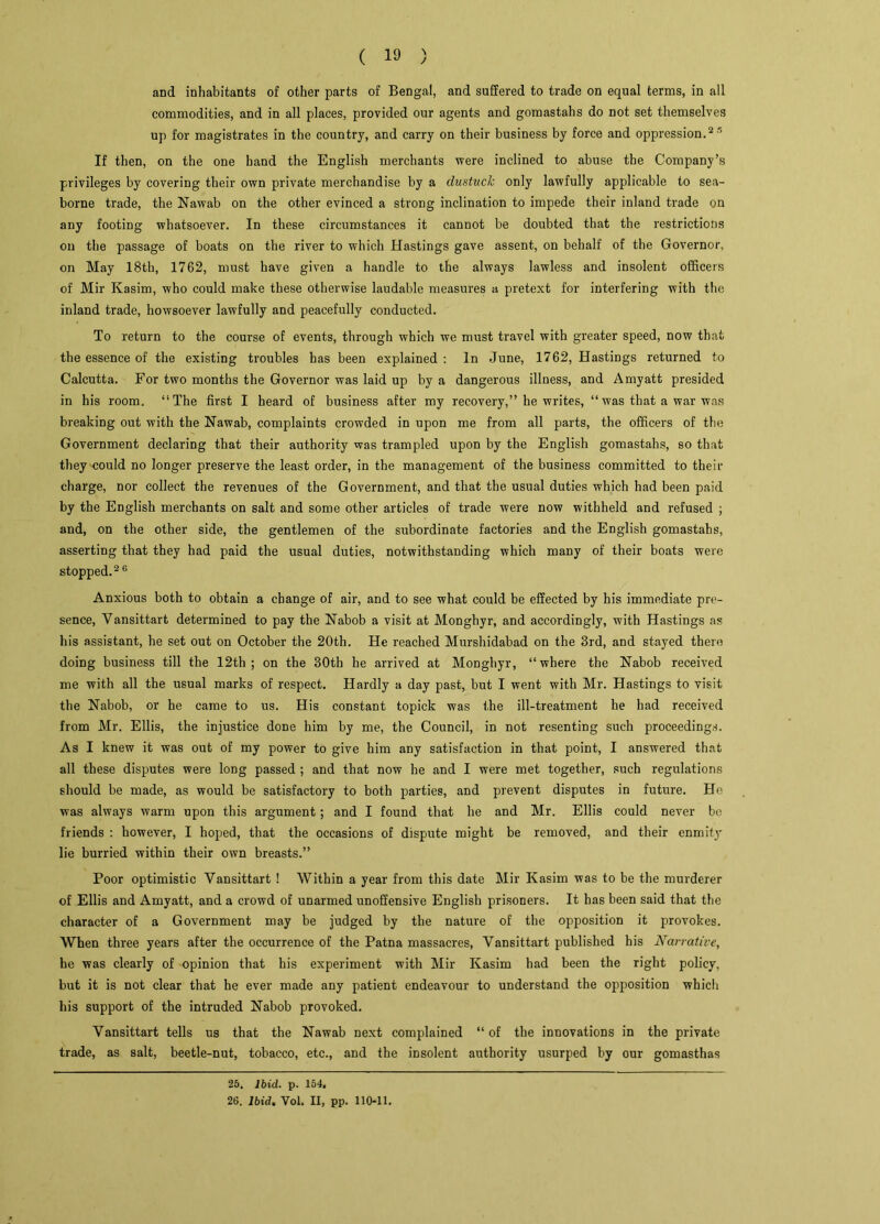 and inhabitants of other parts of Bengal, and suffered to trade on equal terms, in all commodities, and in all places, provided our agents and gomastahs do not set themselves up for magistrates in the country, and carry on their business by force and oppression.25 If then, on the one band the English merchants were inclined to abuse the Company’s privileges by covering their own private merchandise by a clustuck only lawfully applicable to sea- borne trade, the Nawab on the other evinced a strong inclination to impede their inland trade on any footing whatsoever. In these circumstances it cannot be doubted that the restrictions on the passage of boats on the river to which Hastings gave assent, on behalf of the Governor, on May 18th, 1762, must have given a handle to the always lawless and insolent officers of Mir Kasim, who could make these otherwise laudable measures a pretext for interfering with the inland trade, howsoever lawfully and peacefully conducted. To return to the course of events, through which we must travel with greater speed, now that the essence of the existing troubles has been explained : In June, 1762, Hastings returned to Calcutta. For two months the Governor was laid up by a dangerous illness, and Amyatt presided in his room. “The first I heard of business after my recovery,” he writes, “was that a war was breaking out with the Nawab, complaints crowded in upon me from all parts, the officers of the Government declaring that their authority was trampled upon by the English gomastahs, so that they could no longer preserve the least order, in the management of the business committed to their charge, nor collect the revenues of the Government, and that the usual duties which had been paid by the English merchants on salt and some other articles of trade were now withheld and refused ; and, on the other side, the gentlemen of the subordinate factories and the English gomastahs, asserting that they had paid the usual duties, notwithstanding which many of their boats were stopped.26 Anxious both to obtain a change of air, and to see what could be effected by his immediate pre- sence, Yansittart determined to pay the Nabob a visit at Monghyr, and accordingly, with Hastings as his assistant, he set out on October the 20th. He reached Murshidabad on the 3rd, and stayed there doing business till the 12th; on the 30th he arrived at Monghyr, “where the Nabob received me with all the usual marks of respect. Hardly a day past, but I went with Mr. Hastings to visit the Nabob, or he came to us. His constant topick was the ill-treatment he had received from Mr. Ellis, the injustice done him by me, the Council, in not resenting such proceedings. As I knew it was out of my power to give him any satisfaction in that point, I answered that all these disputes were long passed ; and that now he and I were met together, such regulations should be made, as would be satisfactory to both parties, and prevent disputes in future. He was always warm upon this argument; and I found that he and Mr. Ellis could never be friends : however, I hoped, that the occasions of dispute might be removed, and their enmity lie hurried within their own breasts.” Poor optimistic Yansittart ! Within a year from this date Mir Kasim was to be the murderer of Ellis and Amyatt, and a crowd of unarmed unoffensive English prisoners. It has been said that the character of a Government may be judged by the nature of the opposition it provokes. When three years after the occurrence of the Patna massacres, Vansittart published his Narrative, he was clearly of opinion that his experiment with Mir Kasim had been the right policy, but it is not clear that he ever made any patient endeavour to understand the opposition which his support of the intruded Nabob provoked. Yansittart tells us that the Nawab next complained “of the innovations in the private trade, as salt, beetle-nut, tobacco, etc., and the insolent authority usurped by our gomasthas 25. Ibid. p. 154, 26. Ibid. Vol. II, pp. 110-11.