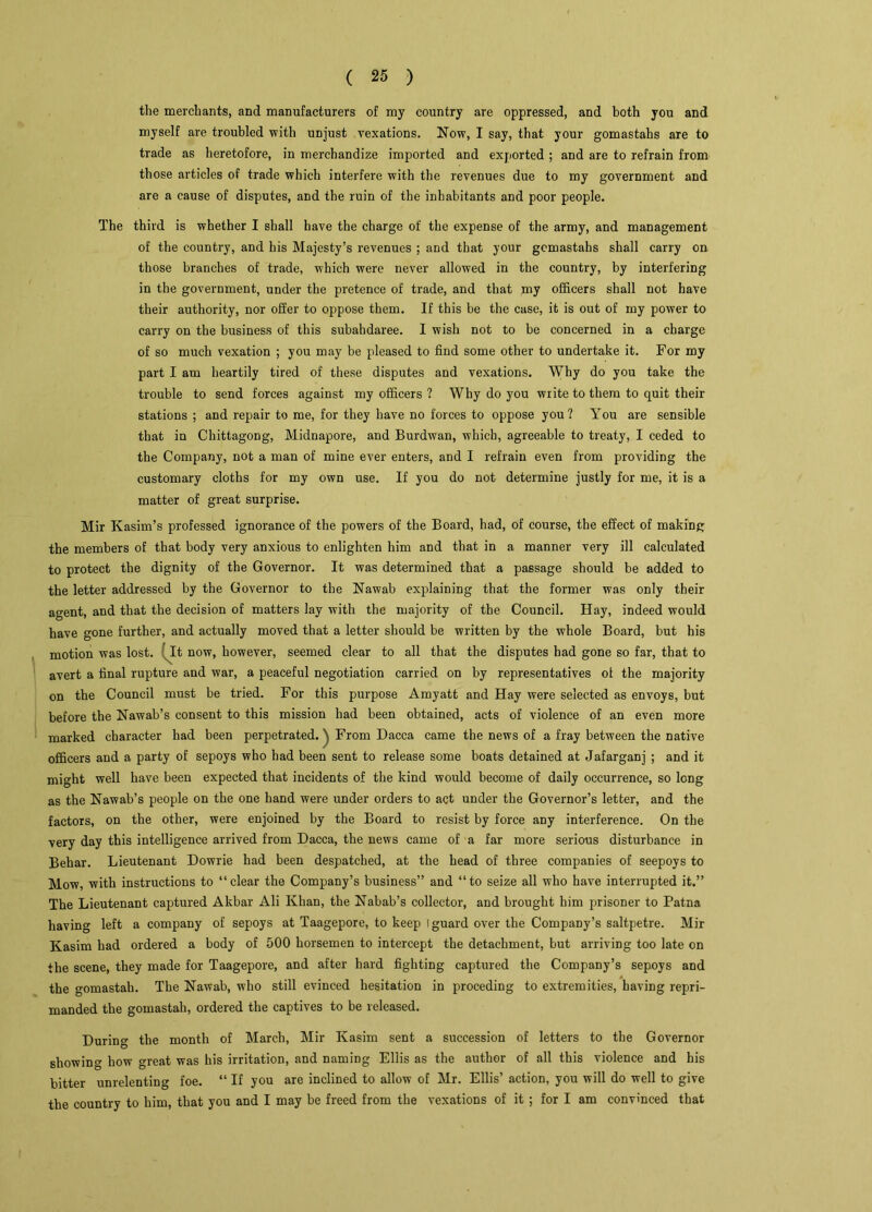 the merchants, and manufacturers of my country are oppressed, and both you and myself are troubled with unjust vexations. Now, I say, that your gomastahs are to trade as heretofore, in merchandize imported and exported ; and are to refrain from those articles of trade which interfere with the revenues due to my government and are a cause of disputes, and the ruin of the inhabitants and poor people. The third is whether I shall have the charge of the expense of the army, and management of the country, and his Majesty’s revenues ; and that your gomastahs shall carry on those branches of trade, which were never allowed in the country, by interfering in the government, under the pretence of trade, and that my officers shall not have their authority, nor offer to oppose them. If this be the case, it is out of my power to carry on the business of this subahdaree. I wish not to be concerned in a charge of so much vexation ; you may be pleased to find some other to undertake it. For my part I am heartily tired of these disputes and vexations. Why do you take the trouble to send forces against my officers ? Why do you write to them to quit their stations ; and repair to me, for they have no forces to oppose you? You are sensible that in Chittagong, Midnapore, and Burdwan, which, agreeable to treaty, I ceded to the Company, not a man of mine ever enters, and I refrain even from providing the customary cloths for my own use. If you do not determine justly for me, it is a matter of great surprise. Mir Kasim’s professed ignorance of the powers of the Board, had, of course, the effect of making the members of that body very anxious to enlighten him and that in a manner very ill calculated to protect the dignity of the Governor. It was determined that a passage should be added to the letter addressed by the Governor to the Nawab explaining that the former was only their agent, and that the decision of matters lay with the majority of the Council. Hay, indeed would have gone further, and actually moved that a letter should be written by the whole Board, but bis motion was lost. It now, however, seemed clear to all that the disputes bad gone so far, that to avert a final rupture and war, a peaceful negotiation carried on by representatives of the majority on the Council must be tried. For this purpose Amyatt and Hay were selected as envoys, but before the Nawab’s consent to this mission had been obtained, acts of violence of an even more marked character had been perpetrated.From Dacca came the news of a fray between the native officers and a party of sepoys who had been sent to release some boats detained at Jafarganj ; and it might well have been expected that incidents of the kind would become of daily occurrence, so long as the Nawab’s people on the one hand were under orders to act under the Governor’s letter, and the factors, on the other, were enjoined by the Board to resist by force any interference. On the very day this intelligence arrived from Dacca, the news came of a far more serious disturbance in Behar. Lieutenant Dowrie had been despatched, at the head of three companies of seepoys to Mow, with instructions to “clear the Company’s business” and “to seize all who have interrupted it.” The Lieutenant captured Akbar Ali Khan, the Nabab’s collector, and brought him prisoner to Patna having left a company of sepoys at Taagepore, to keep l guard over the Company’s saltpetre. Mir Kasim had ordered a body of 500 horsemen to intercept the detachment, but arriving too late on the scene, they made for Taagepore, and after hard fighting captured the Company’s sepoys and the gomastah. The Nawab, who still evinced hesitation in proceding to extremities, having repri- manded the gomastah, ordered the captives to be released. During the month of March, Mir Kasim sent a succession of letters to the Governor showing how great was his irritation, and naming Ellis as the author of all this violence and his bitter unrelenting foe. “ If you are inclined to allow of Mr. Ellis’ action, you will do well to give the country to him, that you and I may be freed from the vexations of it ; for I am convinced that