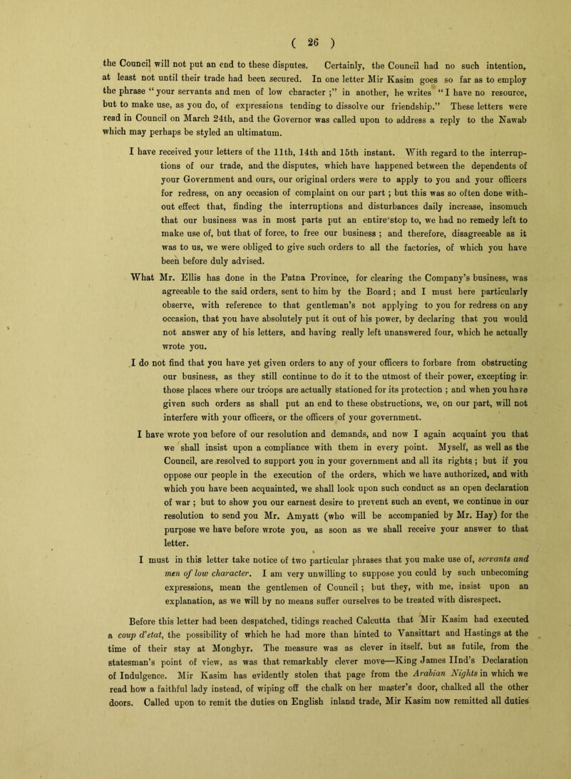 the Council will not put an end to these disputes. Certainly, the Council had no such intention, at least not until their trade had been secured. In one letter Mir Kasim goes so far as to employ the phrase “your servants and men of low character in another, he writes “I have no resource, but to make use, as you do, of expressions tending to dissolve our friendship.” These letters were read in Council on March 24th, and the Governor was called upon to address a reply to the Nawab which may perhaps be styled an ultimatum. I have received your letters of the 11th, 14th and 15th instant. With regard to the interrup- tions of our trade, and the disputes, which have happened between the dependents of your Government and ours, our original orders were to apply to you and your officers for redress, on any occasion of complaint on our part ; but this was so often done with- out effect that, finding the interruptions and disturbances daily increase, insomuch that our business was in most parts put an entire stop to, we had no remedy left to make use of, but that of force, to free our business ; and therefore, disagreeable as it was to us, we were obliged to give such orders to all the factories, of which you have been before duly advised. What Mr. Ellis has done in the Patna Province, for clearing the Company’s business, was agreeable to the said orders, sent to him by the Board ; and I must here particularly observe, with reference to that gentleman’s not applying to you for redress on any occasion, that you have absolutely put it out of his power, by declaring that you would not answer any of his letters, and having really left unanswered four, which he actually wrote you. I do not find that you have yet given orders to any of your officers to forbare from obstructing our business, as they still continue to do it to the utmost of their power, excepting ir. those places where our troops are actually stationed for its protection ; and when you hare given such orders as shall put an end to these obstructions, we, on our part, will not interfere with your officers, or the officers of your government. I have wrote you before of our resolution and demands, and now I again acquaint you that we shall insist upon a compliance with them in every point. Myself, as well as the Council, are resolved to support you in your government and all its rights ; but if you oppose our people in the execution of the orders, which we have authorized, and with which you have been acquainted, we shall look upon such conduct as an open declaration of war ; but to show you our earnest desire to prevent such an event, we continue in our resolution to send you Mr. Amyatt (who will be accompanied by Mr. Hay) for the purpose we have before wrote you, as soon as we shall receive your answer to that letter. I must in this letter take notice of two particular phrases that you make use of, servants and men of low character. I am very unwilling to suppose you could by such unbecoming expressions, mean the gentlemen of Council ; but they, with me, insist upon an explanation, as we will by no means suffer ourselves to be treated with disrespect. Before this letter had been despatched, tidings reached Calcutta that Mir Kasim had executed a coup d'etat, the possibility of which he had more than hinted to Yansittart and Hastings at the time of their stay at Monghyr. The measure was as clever in itself, but as futile, from the statesman’s point of view, as was that remarkably clever move—King James Ilnd’s Declaration of Indulgence. Mir Kasim has evidently stolen that page from the Arabian Nights in which we read how a faithful lady instead, of wiping off the chalk on her master’s door, chalked all the other doors. Called upon to remit the duties on English inland trade, Mir Kasim now remitted all duties