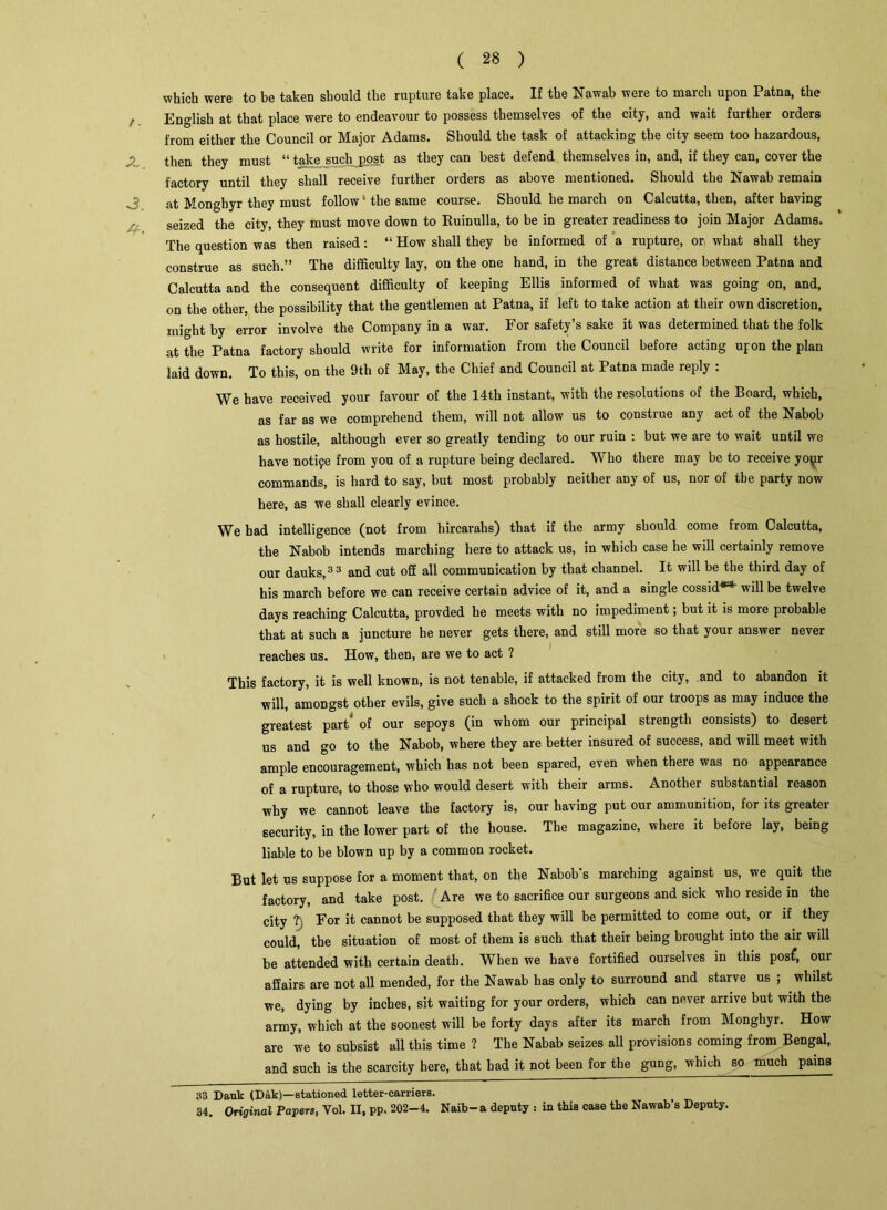 which were to be taken should the rupture take place. If the Nawab were to march upon Patna, the English at that place were to endeavour to possess themselves of the city, and wait further orders from either the Council or Major Adams. Should the task of attacking the city seem too hazardous, then they must “ take such post as they can best defend themselves in, and, if they can, cover the factory until they shall receive further orders as above mentioned. Should the Nawab remain 3 at Monghyr they must follow ’ the same course. Should he march on Calcutta, then, after having seized the city, they must move down to Ruinulla, to be in greater readiness to join Major Adams. The question was then raised: “ How shall they be informed of a rupture, or what shall they construe as such.” The difficulty lay, on the one hand, in the great distance between Patna and Calcutta and the consequent difficulty of keeping Ellis informed of what was going on, and, on the other, the possibility that the gentlemen at Patna, if left to take action at their own discretion, might by error involve the Company in a war. For safety’s sake it was determined that the folk at the Patna factory should write for information from the Council before acting upon the plan laid down. To this, on the 9th of May, the Chief and Council at Patna made reply : We have received your favour of the 14th instant, with the resolutions of the Board, which, as far as we comprehend them, will not allow us to construe any act of the Nabob as hostile, although ever so greatly tending to our ruin : but we are to wait until we have notife from you of a rupture being declared. Who there may be to receive yo\jr commands, is hard to say, but most probably neither any of us, nor of the party now here, as we shall clearly evince. We had intelligence (not from hircarahs) that if the army should come from Calcutta, the Nabob intends marching here to attack us, in which case he will certainly remove our dauks,33 and cut off all communication by that channel. It will be the third day of his march before we can receive certain advice of it, and a single cossid®3* will be twelve days reaching Calcutta, provded he meets with no impediment; but it is more probable that at such a juncture he never gets there, and still more so that your answer never reaches us. How, then, are we to act ? This factory, it is well known, is not tenable, if attacked from the city, and to abandon it will, amongst other evils, give such a shock to the spirit of our troops as may induce the greatest part of our sepoys (in whom our principal strength consists) to desert us and go to the Nabob, where they are better insured of success, and will meet with ample encouragement, which has not been spared, even when there was no appearance of a rupture, to those who would desert with their arms. Another substantial reason why we cannot leave the factory is, our having put our ammunition, for its greater security, in the lower part of the house. The magazine, where it before lay, being liable to be blown up by a common rocket. But let us suppose for a moment that, on the Nabob’s marching against us, we quit the factory, and take post. Are we to sacrifice our surgeons and sick who reside in the city ? For it cannot be supposed that they will be permitted to come out, or if they could, the situation of most of them is such that their being brought into the air will be attended with certain death. When we have fortified ourselves in this pos£, our affairs are not all mended, for the Nawab has only to surround and starve us ; whilst we, dying by inches, sit waiting for your orders, which can never arrive but with the army, which at the soonest will be forty days after its march from Monghyr. How are we to subsist all this time ? The Nabab seizes all provisions coming from Bengal, and such is the scarcity here, that had it not been for the gung, which so much pains 33 Dank (Dak)—stationed letter-carriers. 34. Original Papers, Yol. II, pp. 202-4. Naib-a deputy : in this case the Nawab’s Deputy.