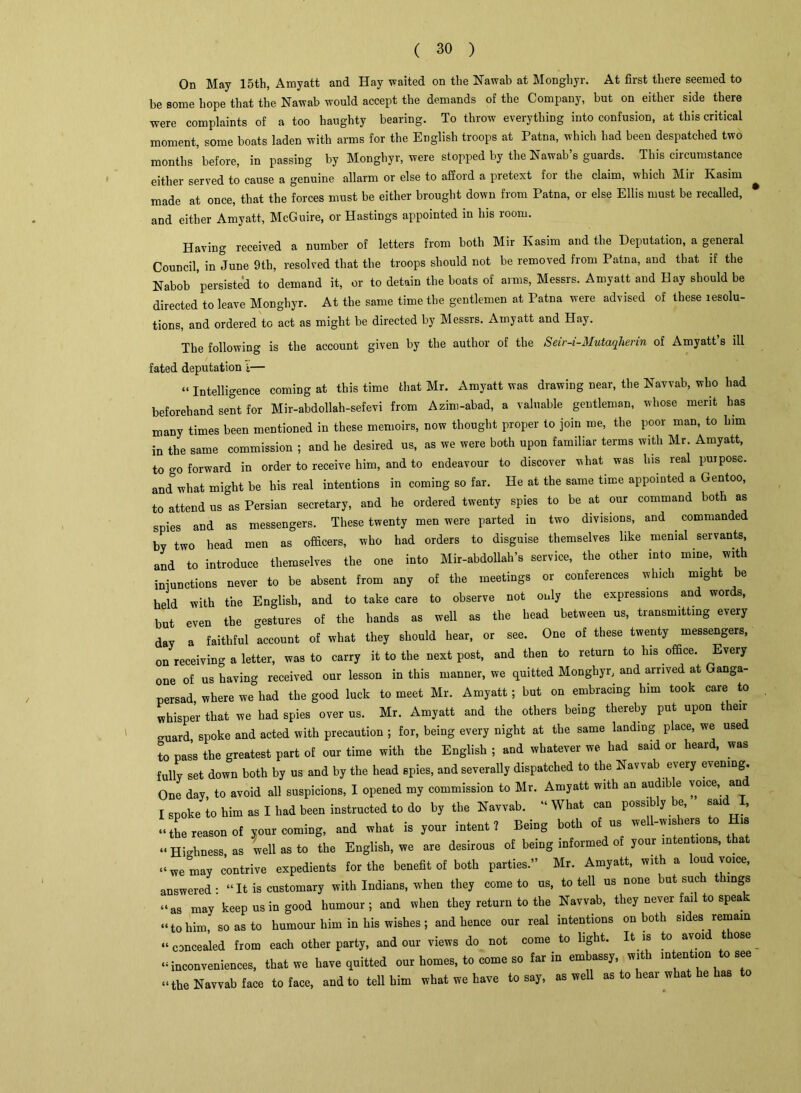 On May 15th, Amyatt and Hay waited on the Nawab at Monghyr. At first there seemed to be some hope that the Nawab would accept the demands of the Company, but on either side there were complaints of a too haughty bearing. To throw everything into confusion, at this critical moment, some boats laden with arms for the English troops at Patna, which had been despatched two months’before, in passing by Monghyr, were stopped by the Nawab’s guards. This circumstance either served to cause a genuine allarm or else to afford a pretext for the claim, which Mir Kasim made at once, that the forces must be either brought down from Patna, or else Ellis must be recalled, and either Amyatt, McGuire, or Hastings appointed in his 100m. Having received a number of letters from both Mir Kasim and the Deputation, a general Council, in June 9th, resolved that the troops should not be removed from Patna, and that if the Nabob persisted to demand it, or to detain the boats of arms, Messrs. Amyatt and Hay should be directed to leave Monghyr. At the same time the gentlemen at Patna were advised of these resolu- tions, and ordered to act as might be directed by Messrs. Amyatt and Hay. The following is the account given by the author of the Seir-i-Mutaqherin of Amyatt’s ill fated deputation i— “ Intelligence coming at this time that Mr. Amyatt was drawing near, the Navvab, who had beforehand sent for Mir-abdollah-sefevi from Azim-abad, a valuable gentleman, whose merit has many times been mentioned in these memoirs, now thought proper to join me, the poor man, to him in the same commission ; and he desired us, as we were both upon familiar terms with Mr. Amyatt, to o'O forward in order to receive him, and to endeavour to discover what was his real purpose. and&what might be his real intentions in coming so far. He at the same time appointed a Gentoo, to attend us as Persian secretary, and he ordered twenty spies to be at our command both as spies and as messengers. These twenty men were parted in two divisions, and . commanded by two head men as officers, who had orders to disguise themselves like menial servants, and to introduce themselves the one into Mir-abdollah’s service, the other into mine, with functions never to be absent from any of the meetings or conferences which might be held with the English, and to take care to observe not only the expressions and wor s, but even the gestures of the hands as well as the head between us, transmitting every day a faithful account of what they should hear, or see. One of these twenty messengers, on receiving a letter, was to carry it to the next post, and then to return to his office. Every one of us having received our lesson in this manner, we quitted Monghyr, and arrived at Ganga- persad, where we had the good luck to meet Mr. Amyatt ; but on embracing him took care to whisper that we had spies over us. Mr. Amyatt and the others being thereby put upon their guard spoke and acted with precaution ; for, being every night at the same landing place, we used to pas’s the greatest part of our time with the English ; and whatever we had said or heard, was fully set down both by us and by the head spies, and severally dispatched to the Navvab every evening. One day, to avoid all suspicions, I opened my commission to Mr. Amyatt with an audib e vome, an I spoke to him as I had been instructed to do by the Navvab. “ What can possi y. e, sai , “the reason of your coming, and what is your intent? Being both of us well-wishers to His “Highness, as well as to the English, we are desirous of being informed of your intentions, t a “we may contrive expedients for the benefit of both parties.” Mr. Amyatt, with a lou voice, answered - “ It is customary with Indians, when they come to us, to tell us none but sue t lings “as may keep us in good humour; and when they return to the Navvab, they never fail to speak “to him so as to humour him in his wishes; and hence our real intentions on both sides remain “concealed from each other party, and our views do not come to light. It is to avoid those ^ “inconveniences, that we have quitted our homes, to come so far in embassy, with intention to see “the Navvab face to face, and to tell him what we have to say, as well as to hear what he has