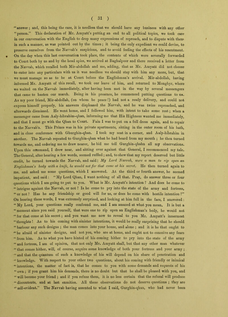 “answer ; and, this being the case, it is needless that we should have any business with any other “person.” This declaration of Mr. Amyatt’s putting an end to all political topics, we took care in our conversation with the English to drop many expressions of reproach, and to dispute with them in such a manner, as was pointed out by tbe times ; it being the only expedient we could devise, to preserve ourselves from the Navvab’s suspicions, and to avoid feeling the effects of his resentment. On the day when this last conversation took place, the contents of which were severally forwarded to Court both by us and by the head spies, we arrived at Baghalpoor and there received a letter from the Navvab, which recalled both Mir-abdollah and me, adding, that as Mr. Amyatt did not choose to enter into any particulars with us it was needless we should stay with him any more, but, that we must manage so as to be at Court before the Englishman’s arrival. Mir-abdollah, having informed Mr. Amyatt of this recall, we took our leave of him, and returned to Monghyr, where we waited on the Navvab immediately, after having been met in the way by several messengers that came to hasten our march. Being in his presence, he commenced putting questions to us. As my poor friend, Mir-abdollah, (on whom be peace !) had not a ready delivery, and could not express himself properly, his answers displeased the Navvab, and he was twice reproached, and afterwards dismissed. He went home, and I followed him, with intent to take some rest; when a messenger came from Aaly-hibrahim-qhan, informing me that His Highness wanted me immediately, and that I must go with the Qhan to Court. Fain I was to put on a full dress again, and to repair to the Narvab's. This Prince was in his private apartments, sitting in the outer room of his bath, and in close conference with Ghurghin-qhan. I took my seat in a corner, and Aaly-hibrahim in another. The Navvab repeated to Gurghin-qhan what he had heard from my mouth ; he then turned towards me, and ordering me to draw nearer, he bid me tell Gurghin-qhahn all my observations. Upon this command, I drew near, and sitting over against that General, I recommenced my tale. The General, after hearing a few words, seemed ruffled; and, to shew that my report deserved but little credit, he turned towards the Navvab, and said: My Lord Navvab, were a man to rip open an Englishman's body with a knife, he would not for that come at his secret. He then turned again to me, and asked me some questions, which I answered. At the third or fourth answer, he seemed impatient, and said : “ My Lord Qhan, I want nothing of all that. Pray, do answer three or four questions which I am going to put to you. What is Mr. Amyatt’s intention ? And does he come to “ intrigue against the Navvab, or not ? Is be come to pry into the state of the army and fortress, “ or not ? Has he any friendship or good will for us, or does he come with hostile intention ?” On hearing these words, I was extremely surprised, and looking at him full in the face, I answered : “ My Lord, your questions really confound me, and I am amazed at what you mean. It is but a “ moment since you said yourself, that were one to rip open an Englishman’s body, he would not “ for that come at his secret; and you want me now to reveal to you Mr. Amyatt’s innermost “thoughts! As to his coming with sinister intentions, it would be really surprising that he should “ harbour any such designs ; the man comes into your house, and alone ; and it is he that ought to “ be afraid of sinister designs, and not you, who are at home, and ought not to conceive any fears “ from him. As to what you have hinted of his coming hither to pry into tbe state of the army “ and fortress, I am of opinion, that not only Mr. Amyatt shall, but that any other man whatever “ that comes hither, will, of course, acquire some knowledge of both your fortress and your army ; “ and that the quantum of such a knowledge of his will depend on his share of penetration and “ knowledge. With respect to your other two questions, about his coming with friendly or inimical “ intentions, the matter of fact is, that he comes to you with some demands and requests of his “ own ; if you grant him his demands, there is no doubt but that he shall be pleased with you, and “ will become your friend ; and if you refuse them, it is no less certain that the refusal will produce “discontents, and at last enmities. All these observations do not deserve questions ; they are “ self-evident.” The Navvab having assented to what I said, Gurghin-qhan, who had never been