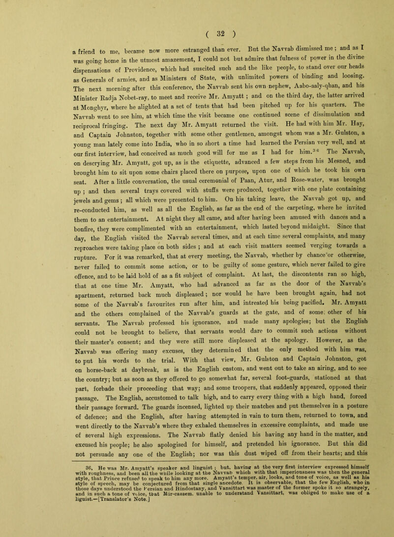 a friend to me, became now more estranged than ever. But the Eavvab dismissed me ; and as I was going home in the utmost amazement, I could not but admire that fulness of power in the divine dispensations of Providence, which had suscited such and the like people, to stand over our heads as Generals of armies, and as Ministers of State, with unlimited powers of binding and loosing. The next morning after this conference, the Eavvab sent his own nephew, Aabo-aaly-qhan, and his Minister Badja Eobet-ray, to meet and receive Mr. Amyatt ; and on the third day, the latter arrived at Monghyr, where he alighted at a set of tents that had been pitched up for his quarters. The Eavvab went to see him, at which time the visit became one continued scene of dissimulation and reciprocal fringing. The next day Mr. Amyatt returned the visit. He had with him Mr. Hay, and Captain Johnston, together with some other gentlemen, amongst whom was a Mr. Gulston, a young man lately come into India, who in so short a time had learned the Persian very well, and at our first interview, had conceived as much goodwill for me as I had for him.3G The Eavvab, on descrying Mr. Amyatt, got up, as is the etiquette, advanced a few steps from his Mesned, and brought him to sit upon some chairs placed there on purpose, upon one of which he took his own seat. After a little conversation, the usual ceremonial of Paan, Atur, and Rose-water, was brought up ; and then several trays covered with stuffs were produced, together with one plate containing jewels and gems ; all which were presented to him. On his taking leave, the Eavvab got up, and re-conducted him, as well as all the English, as far as the end of the carpeting, wlieie he invited them to an entertainment. At night they all came, and after having been amused with dances and a bonfire, they were complimented with an entertainment, which lasted beyond midnight. Since that day, the English visited the Eavvab several times, and at each time several complaints, and many reproaches were taking place on both sides ; and at each visit matteis seemed veiging towards a rupture. For it was remarked, that at every meeting, the Eavvab, whether by chance or otherwise, never failed to commit some action, or to be guilty of some gesture, which never failed to give offence, and to be laid hold of as a fit subject of complaint. At last, the discontents ran so high, that at one time Mr. Amyatt, who had advanced as far as the door of the Eavvab s apartment, returned back much displeased; nor would he have been brought again, had not some of the Eavvab's favourites run after him, and intreated his being pacified. Mr. Amyatt and the others complained of the Eavvab’s guards at the gate, and of some; other of his servants. The Eavvab professed his ignorance, and made many apologies; but the English could not be brought to believe, that servants would dare to commit such actions without their master’s consent; and they were still more displeased at the apology. However, as the Eavvab was offering many excuses, they determined that the only method with him was, to put his words to the trial. With that view, Mr. Gulston and Captain Johnston, got on horse-back at daybreak, as is the English custom, and went out to take an airing, and to see the country; but as soon as they offered to go somewhat far, several foot-guards, stationed at that part, forbade their proceeding that way; and some troopers, that suddenly appeared, opposed their passage. The English, accustomed to talk high, and to carry every thing with a high hand, forced their passage forward. The guards incensed, lighted up their matches and put themselves in a posture of defence; and the English, after having attempted in vain to turn them, returned to town, and went directly to the Eavvab’s where they exhaled themselves in excessive complaints, and made use of several high expressions. The Eavvab flatly denied his having any hand in the matter, and excused his people; he also apologised for himself, and pretended his ignorance. But this did not persuade any one of the English; nor was this dust wiped off from their hearts; and this 36. He was Mr. Amyatt’s speaker and linguist ; but, having at the very first interview expressed himself with roughness, and been all the while looking at the Navvab which with that imperiousness was then the general style, that Prince refused to speak to him any more. Amyatt’s temper, air, looks, and tone of voice, as well as hie style of speech, may be conjectured from that single ancedote. It is observable, that the few English, who in those days understood the Persian and Hindostany, and Vansittart was master of the former spoke it so strangely, and in such a tone of voice, that Mir-cassem, unable to understand Vansittart, was obliged to make use of a liguist.—[Translator’s Note.]