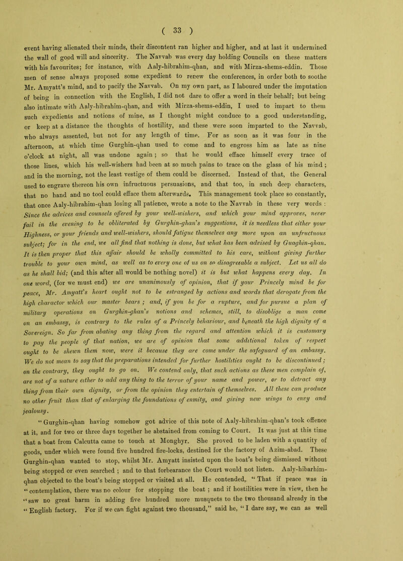 event having alienated their minds, their discontent ran higher and higher, and at last it undermined the wall of good will and sincerity. The Navvab was every day holding Councils on these matters with his favourites; for instance, with Aaly-hibrahim-qhan, and with Mirza-shems-eddin. Those men of sense always proposed some expedient to renew the conferences, in order both to soothe Mr. Amyatt’s mind, and to pacify the Navvab. On my own part, as I laboured under the imputation of being in connection with the English, I did not dare to offer a word in their behalf; but being also intimate with Aaly-hibrahim-qhan, and with Mirza-shems-eddin, I used to impart to them such expedients and notions of mine, as I thought might conduce to a good understanding, or keep at a distance the thoughts of hostility, and these were soon imparted to the Navvab, who always assented, but not for any length of time. For as soon as it was four in the afternoon, at which time Gurghin-qhan used to come and to engross him as late as nine o’clock at night, all was undone again ; so that he would efface himself every trace of those lines, which his well-wishers had been at so much pains to trace on the glass of his mind; and in the morning, not the least vestige of them could be discerned. Instead of that, the General used to engrave thereon his own infructuous persuasions, and that too, in such deep characters, that no hand and no tool could efface them afterwards. This management took place so constantly, that once Aaly-hibrahim-qhan losing all patience, wrote a note to the Navvab in these very words : Since the advices and counsels offered by your well-ivishers, and which your mind approves, never fail in the evening to be obliterated by Gurghin-ghan’s suggestions, it is needless that either your Highness, or your friends and well-wishers, should fatigue themselves any more upon an unfructuous subject; for in the end, we all find that nothing is done, but what has been advised by Guaghin-qhan. It is then proper that this affair should be wholly committed to his care, without giving further trouble to your own mind, as well as to every one of us on so disagreeable a subject. Let us all do as he shall bid; (and this after all would be nothing novel) it is but what happens every day. In one word, (for we must end) we are unanimously of opinion, that if your Princely mind be for peace, Mr. Amyatt's heart ought not to be estranged by actions and words that derogate from the high charactor which our master bears; and, if you be for a rupture, and for pursue a plan of military operations on Gurghin-ghan's notions and schemes, still, to disoblige a man come on an embassy, is contrary to the rides of a Princely behaviour, and beneath the high dignity of a Sovereign. So far from abating any thing from the regard and attention which it is customary to pay the people of that nation, we are of opinion that some additional tolcen of respect ought to be shewn them now, were it because they are come under the safeguard of an embassy. We do not mean to say that the preparations intended for further hostilities ought to be discontinued; on the contrary, they ought to go on. We contend only, that such actions as these men complain of, are not of a nature either to add any thing to the terror of your name and power, or to detract any thing from their own dignity, or from the opinion they entertain of themselves. All these can produce no other fruit than that of enlarging the foundations of enmity, and giving new wings to envy and jealousy. “ Gurghin-qhan having somehow got advice of this note of Aaly-hibrahim-qhan’s took offence at it, and for two or three days together he abstained from coming to Court. It was just at this time that a boat from Calcutta came to touch at Monghyr. She proved to be laden with a quantity of goods, under which were found five hundred fire-locks, destined for the factory of Azim-abad. These Gurghin-qhan wanted to stop, whilst Mr. Amyatt insisted upon the boat’s being dismissed without being stopped or even searched ; and to that forbearance the Court would not listen. Aaly-hibarhim- qhan objected to the boat’s being stopped or visited at all. He contended, “ That if peace was in “contemplation, there was no colour for stopping the boat ; and if hostilities were in view, then he “saw no great harm in adding five hundred more musquets to the two thousand already in the “ English factory. For if we can fight against two thousand,” said be, “ I dare say, we can as well