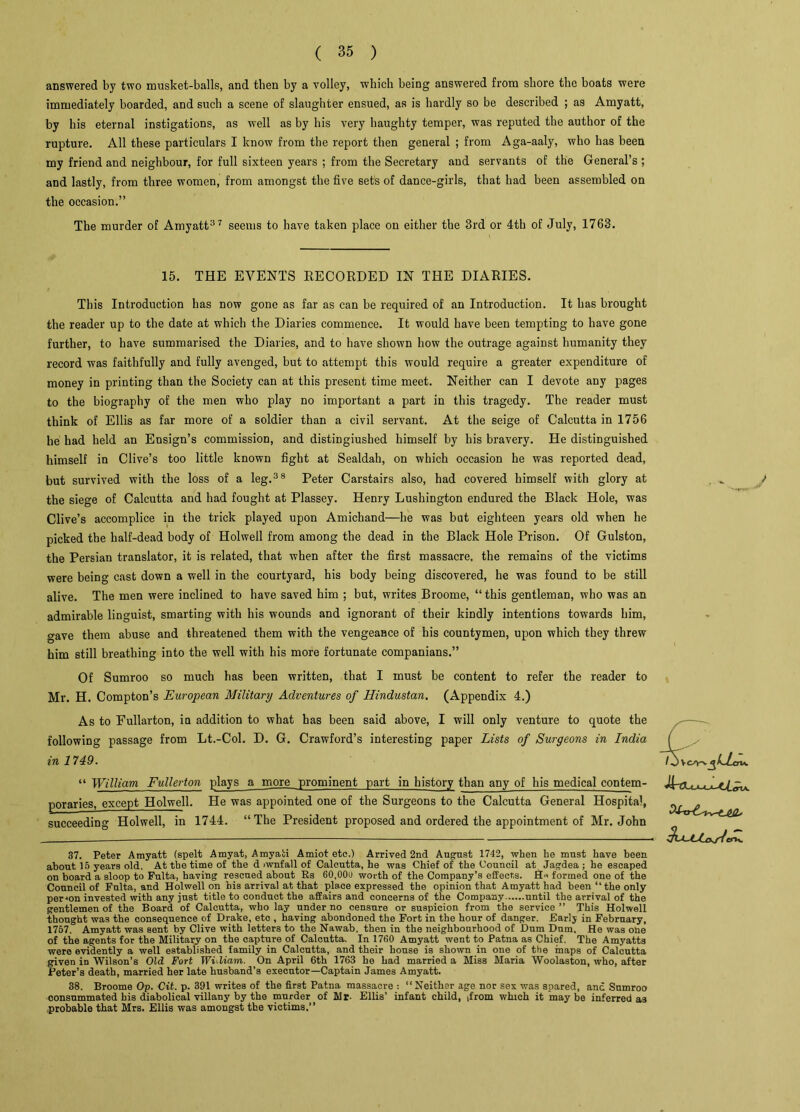 answered by two musket-balls, and then by a volley, which being answered from shore the boats were immediately boarded, and such a scene of slaughter ensued, as is hardly so be described ; as Amyatt, by his eternal instigations, as well as by his very haughty temper, was reputed the author of the rupture. All these particulars I know from the report then general ; from Aga-aaly, who has been my friend and neighbour, for full sixteen years ; from the Secretary and servants of the General’s ; and lastly, from three women, from amongst the five sets of dance-girls, that had been assembled on the occasion.” The murder of Amyatt37 seems to have taken place on either the 3rd or 4th of July, 1763. 15. THE EVENTS RECORDED IN THE DIARIES. This Introduction has now gone as far as can be required of an Introduction. It has brought the reader up to the date at which the Diaries commence. It would have been tempting to have gone further, to have summarised the Diaries, and to have shown how the outrage against humanity they record was faithfully and fully avenged, but to attempt this would require a greater expenditure of money in printing than the Society can at this present time meet. Neither can I devote any pages to the biography of the men who play no important a part in this tragedy. The reader must think of Ellis as far more of a soldier than a civil servant. At the seige of Calcutta in 1756 he had held an Ensign’s commission, and distingiushed himself by his bravery. He distinguished himself in Clive’s too little known fight at Sealdah, on which occasion he was reported dead, but survived with the loss of a leg.38 Peter Carstairs also, had covered himself with glory at the siege of Calcutta and had fought at Plassey. Henry Lushington endured the Black Hole, was Clive’s accomplice in the trick played upon Amichand—he was but eighteen years old when he picked the half-dead body of Holwell from among the dead in the Black Hole Prison. Of Gulston, the Persian translator, it is related, that when after the first massacre, the remains of the victims were being cast down a well in the courtyard, his body being discovered, he was found to be still alive. The men were inclined to have saved him ; but, writes Broome, “ this gentleman, who was an admirable linguist, smarting with his wounds and ignorant of their kindly intentions towards him, gave them abuse and threatened them with the vengeance of his countymen, upon which they threw him still breathing into the well with his more fortunate companians.” Of Sumroo so much has been written, that I must be content to refer the reader to Mr. H. Compton’s European Military Adventures of Hindustan. (Appendix 4.) As to Fullarton, in addition to what has been said above, I will only venture to quote the following passage from Lt.-Col. D. G. Crawford’s interesting paper Lists of Surgeons in India in 1749. “ William Fullerton plays a more prominent part in history than any of his medical contem- poraries, except Holwell. He was appointed one of the Surgeons to the Calcutta General Hospital, succeeding Holwell, in 1744. “The President proposed and ordered the appointment of Mr. John 37. Peter Amyatt (spelt Amyat, Amyati Amiot etc.) Arrived 2nd August 1742, when he must have been about 15 years old. At the time of the d iwnfall of Calcutta, he was Chief of the Council at Jagdea ; he escaped on board a sloop to Fulta, having rescued about Rs 60,00u worth of the Company’s effects. formed one of the Council of Fulta, and Holwell on his arrival at that place expressed the opinion that Amyatt had been “the only person invested with any just title to conduct the affairs and concerns of the Company until the arrival of the gentlemen of the Board of Calcutta, who lay under no censure or suspicion from the service ” This Holwell Thought was the consequence of Drake, eto , having abondoned the Fort in the hour of danger. Early in February, 1757. Amyatt was sent by Clive with letters to the Nawab, then in the neighbourhood of Dum Dum, He was one of the agents for the Military on the capture of Calcutta. In 1760 Amyatt went to Patna as Chief. The Amyatts were evidently a well established family in Calcutta, and their house is shown in one of the maps of Calcutta given in Wilson’s Old Fort JVidiam. On April 6th 1763 he had married a Miss Maria Woolaston, who, after Peter’s death, married her late husband’s executor—Captain James Amyatt. 38. Broome Op. Cit. p. 391 writes of the first Patna massacre : “Neither age nor sex was spared, and Sumroo consummated his diabolical villany by the murder of Mr- Ellis’ infant child, ,from which it may be inferred as probable that Mrs. Ellis was amongst the victims.”
